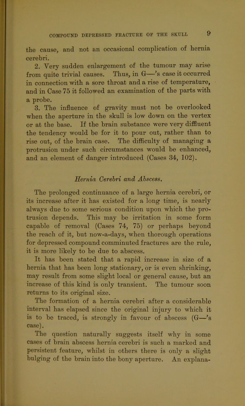 the cause, and not an occasional complication of hernia cerebri. 2. Very sudden enlargement of the tumour may arise from quite trivial causes. Thus, in G—’s case it occurred in connection with a sore throat and a rise of temperature, and in Case 75 it followed an examination of the parts mth a probe. 3. The influence of gravity must not be overlooked when the aperture in the skull is low down on the vertex or at the base. If the brain substance were very difiluent the tendency would be for it to pour out, rather than to rise out, of the brain case. The difficulty of managing a protrusion under such circumstances would be enhanced, and an element of danger introduced (Cases 34, 102). Sernia Cerehri and Abscess. The prolonged continuance of a large hernia cerebri, or its increase after it has existed for a long time, is nearly always due to some serious condition upon which the pro- trusion depends. This may be irritation in some form capable of removal (Cases 74, 75) or perhaps beyond the reach of it, but now-a-days, when thorough operations for depressed compound comminuted fractures are the rule, it is more likely to be due to abscess. It has been stated that a rapid increase in size of a hernia that has been long stationary, or is even shrinking, may result from some slight local or general cause, but an increase of this kind is only transient. The tumour soon returns to its original size. The formation of a hernia cerebri after a considerable interval has elapsed since the original injury to which it is to be traced, is strongly in favour of abscess (G—’s case). The que.stion naturally suggests itself why in some cases of brain ab.scess hernia cerebri is such a marked and persistent feature, whilst in others there is only a slight bulging of the brain into the bony aperture. An explana-