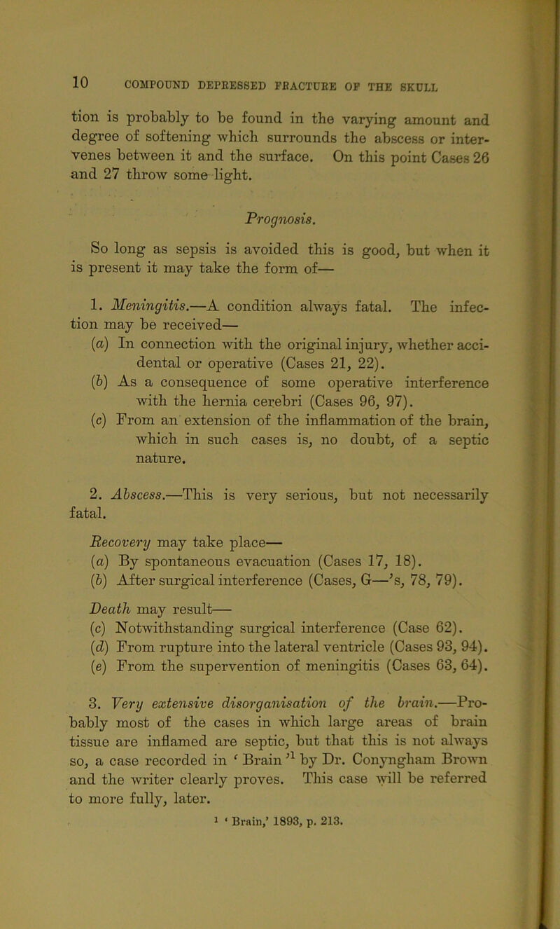 tion is probably to be found in the varying amount and degree of softening which surrounds the abscess or inter- venes between it and the surface. On this point Cases 26 and 27 throw some light. Prognosis. So long as sepsis is avoided this is good, but when it is present it may take the form of— 1. Meningitis.—A condition always fatal. The infec- tion may be received— (a) In connection with the original injury, whether acci- dental or operative (Cases 21, 22). (&) As a consequence of some operative interference with the hernia cerebri (Cases 96, 97). (c) From an extension of the inflammation of the brain, which in such cases is, no doubt, of a septic nature. 2. Abscess.—This is very serious, but not necessarily fatal. Recovery may take place— (a) By spontaneous evacuation (Cases 17, 18). (&) After surgical interference (Cases, G—’s, 78, 79). Death may result— (c) Notwithstanding surgical interference (Case 62). (d) From rupture into the lateral ventricle (Cases 93, 94). (e) From the supervention of meningitis (Cases 63, 64). 3. Very extensive disorganisation of the brain.—Pro- bably most of the cases in which large areas of brain tissue are inflamed are septic, but that this is not always so, a case recorded in ‘ Brain by Dr. Conyngham Bro^^^l and the writer clearly proves. This case 'vyill be referred to more fully, later.