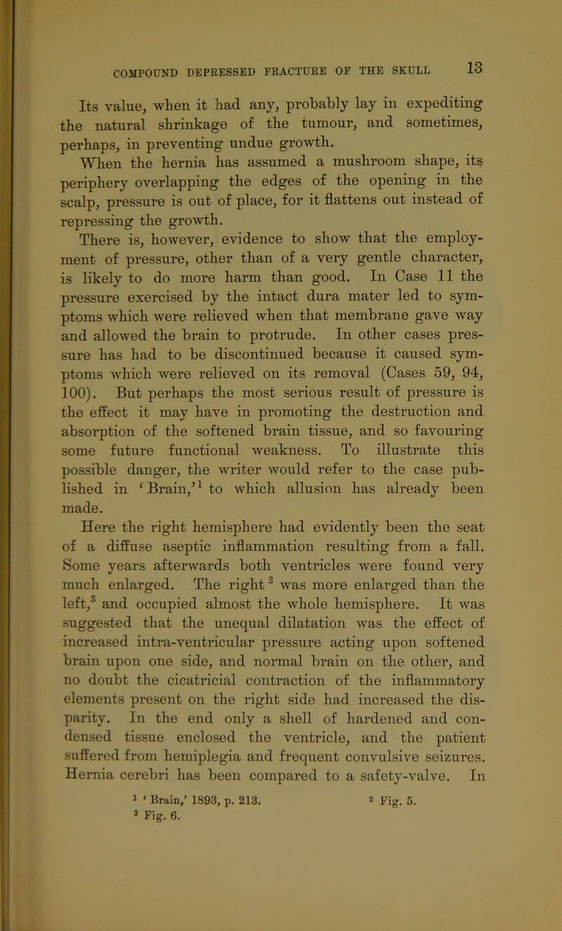 Its value, when it had any, probably lay in expediting the natural shrinkage of the tumour, and sometimes, perhaps, in preventing undue growth. When the hernia has assumed a mushroom shape, its periphery overlapping the edges of the opening in the scalp, pressure is out of place, for it flattens out instead of repressing the growth. There is, howevei’, evidence to show that the employ- ment of pressure, other than of a very gentle character, is likely to do more harm than good. In Case 11 the pressure exercised by the intact dura mater led to sym- ptoms which were relieved when that membrane gave way and allowed the brain to protrude. In other cases pres- sure has had to be discontinued because it caused sym- ptoms which were relieved on its removal (Cases 59, 94, 100). But perhaps the most serious result of pressure is the effect it may have in promoting the destruction and absorption of the softened brain tissue, and so favouring some future functional weakness. To illustrate this possible danger, the writer Avould refer to the case pub- lished in ‘ Brain,^ ^ to which allusion has already been made. Here the right hemisphere had evidently been the seat of a diffuse aseptic inflammation resulting from a fall. Some years afterwards both ventricles were found very much enlarged. The right ® was more enlarged than the left,® and occupied almost the whole hemisphere. It was suggested that the unequal dilatation was the effect of increased intra-ventricular pressure acting upon softened brain upon one side, and normal brain on the other, and no doubt the cicatricial contraction of the inflammatory elements present on the right side had increased the dis- parity. In the end only a shell of hardened and con- densed tissue enclosed the ventricle, and the patient suffered from hemiplegia and frequent convulsive seizures. Hernia cerebri has been compared to a safety-valve. In 1 ‘ Brain,’ 1893, p. 213. a Fig. 5. * Fig. 6.