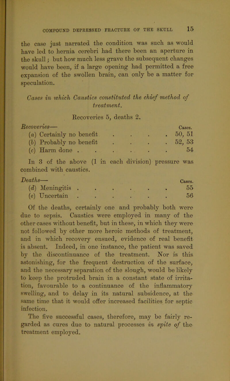 the case just narrated the condition was such as would liave led to hernia cerebri had there been an aperture in the skull; but how much less grave the subsequent changes would have been, if a large opening had permitted a free expansion of the swollen brain, can only be a matter for speculation. Cases in which Caustics constituted the chief method of treatment. Recoveries 5, deaths 2. Recoveries— Cases, (a) Certainly no benefit .... 50, 51 {h) Probably no benefit .... 52, 53 (c) Harm done ...... 54 In 3 of the above (1 in each division) pressure was combined with caustics. Deaths Cases. (d) Meningitis ...... 55 (e) Uncertain ...... 56 Of the deaths, certainly one and probably both were due to sepsis. Caustics were employed in many of the other cases without benefit, but in these, in which they were not followed by other more heroic methods of treatment, and in which recovery ensued, evidence of real benefit is absent. Indeed, in one instance, the patient was saved by the discontinuance of the treatment. Nor is this astonishing, for the frequent destruction of the surface, and the necessary separation of the slough, would be likely to keep the protruded brain in a constant state of irrita- tion, favourable to a continuance of the inflammatory swelling, and to delay in its natural subsidence, at the same time that it would offer increased facilities for septic infection. The five successful cases, therefore, may be fairly re- garded as cures due to natural processes in spite of the treatment employed.