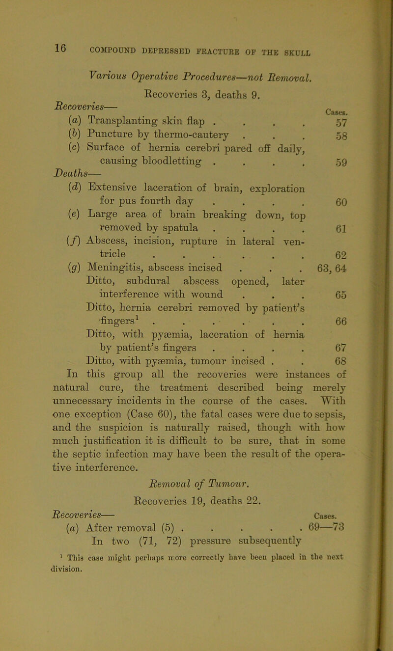 Various Operative Procedures—not Removal. Recoveries 3, deaths 9. Recoveries— „ CaB«8. (a) Transplanting skin flap .... 57 (b) Puncture by thermo-cautery ... 08 (c) Surface of hernia cerebri pared off daily, causing bloodletting .... ,59 Deaths— {d) Extensive laceration of brain, exploration for pus fourth day .... 60 (e) Large area of brain breaking down, top removed by spatula .... 61 (/) Abscess, incision, rupture in lateral ven- tricle 62 (g) Meningitis, abscess incised . . .63,64 Ditto, subdural abscess opened, later interference with wound ... 65 Ditto, hernia cerebri removed by patient’s •Angers^ . . . . . . 66 Ditto, with pyaemia, laceration of hernia by patient’s fingers .... 67 Ditto, 'with pyaemia, tumour incised . . 68 In this group all the recoveries were instances of natural cure, the treatment described being merely unnecessary incidents in the course of the cases. With one exception (Case 60), the fatal cases were due to sepsis, and the suspicion is naturally raised, though ■\^’ith how much justification it is difficult to be sure, that in some the septic infection may have been the result of the opera- tive interference. Removal of Tumour. Recoveries 19, deaths 22. Recoveries— Cases, (a) After removal (5) . . . . . 69—73 In two (71, 72) pressure subsequently * This case might perliaps ir.ore correctly have been placed in the next division.