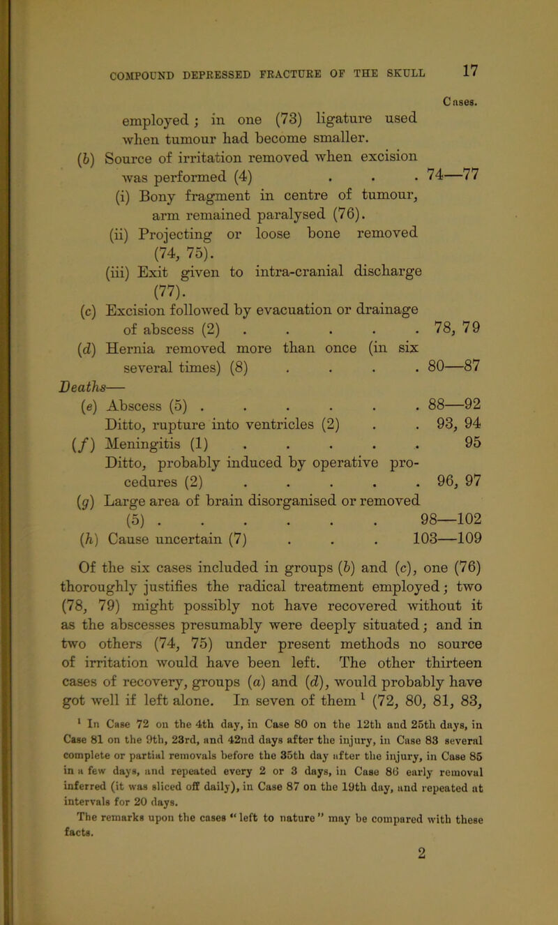 Cases. employed; in one (73) ligature used when tumour had become smaller. (b) Source of irritation removed when excision was performed (4) ... 74—77 (i) Bony fragment in centre of tumour^ arm remained paralysed (76). (ii) Projecting or loose bone removed (74, 75). (hi) Exit given to intra-cranial discharge (77). (c) Excision folloAved by evacuation or drainage of abscess (2) . . . . . 78, 79 (d) Hernia removed more than once (in six several times) (8) . . . . 80—87 Deaths— (e) Abscess (5) . . . . . . 88—92 Ditto, rupture into ventricles (2) . . 93, 94 (/) Meningitis (1) .... . 95 Ditto, probably induced by operative pro- cedures (2) . . . . . 96, 97 (a) Lar£?e area of brain disorsranised or removed (5) 98—102 {h) Cause uncertain (7) . . . 103—109 Of the six cases included in groups (b) and (c), one (76) thoroughly justifies the radical treatment employed; two (78, 79) might possibly not have recovered without it as the abscesses presumably were deeply situated; and in two others (74, 75) under present methods no source of irritation would have been left. The other thirteen cases of recovery, groups (a) and (d), would probably have got well if left alone. In seven of them ^ (72, 80, 81, 83, * In Cage 72 on the 4th day, in Case 80 on the 12th and 25th days, in Case 81 on the 9th, 23rd, and 42nd days after the injury, in Case 83 several complete or partial removals before the 35th day after the injury, in Case 85 in a few days, and repeated every 2 or 3 days, in Case 86 early removal inferred (it was sliced off daily), in Case 87 on the 19th day, and repeated at intervals for 20 days. The remarks upon the cases “ left to nature ” may be compared with these facts. 2