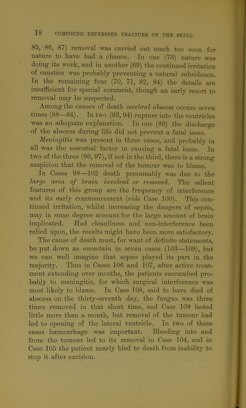 85, 86, 87) removal was carried out much too soon for nature to have had a chance. In one (73) nature was doing its work, and in another (69) the continued irritation of caustics Avas probably preventing a natural subsidence. In the remaining four (70, 71, 82, 84) the details are insufficient for special comment, though an early resort to removal may be suspected. Among the causes of death cevchTul obscess occurs seven times (88—94). In two (93, 94) rupture into the ventricles was an adequate explanation. In one (89) the discharge of the abscess during life did not prevent a fatal issue. Meningitis was present in three cases, and probably in all was the essential factor in causing a fatal issue. In two of the three (96, 97), if not in the third, there is a strong suspicion that the removal of the tumour Avas to blame. In Cases 98—102 death presumably Avas due to the large area of brain involved or removed. The salient features of this group are the frequency of interference and its early commencement {vide Case 100). This con- tinued irritation, Avhilst increasing the dangers of sepsis, may in some degree account for the large amount of brain implicated. Had cleanliness and non-interference been relied upon, the results might have been more satisfactory. The cause of death must, for Avant of definite statements, be put doAATi as uncertain in seven cases (103—109), but we can Avell imagine that sepsis played its part in the majority. Thus in Cases 106 and 107, after active treat- ment extending over months, the patients succumbed pro- bably to meningitis, for which surgical interference Avas most likely to blame. In Case 108, said to have died of abscess on the thirty-seventh day, the fungus Avas three times removed in that short time, and Case 109 lasted little more than a month, but removal of the tumour had led to opening of the lateral ventricle. In tAvo of these cases hsemorrhage Avas important. Bleeding into and from the tumour led to its removal in Case 104, and in Case 105 the patient nearly bled to death from inability to stop it after excision.