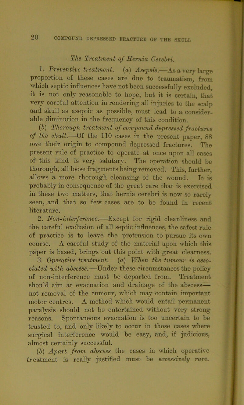 The Treatment of Hernia Cerebri. 1. Preventive treatment, (a) Asepsis.—As a very large proportion of these cases are due to traumatism, from which septic influences have not been successfully excluded, it is not only reasonable to hope, but it is certain, that very careful attention in rendering all injuries to the scalp and skull as aseptic as possible, must lead to a consider- able diminution in the frequency of this condition. (&) Thorough treatment of compound depressed fractures of the slcull.—Of the 110 cases in the present paper, 88 owe their origin to compound depressed fractures. The present rule of practice to operate at once upon all cases of this kind is very salutary. The operation should be thorough, all loose fragments being removed. This, further, allows a more thorough cleansing of the wound. It is probably in consequence of the great care that is exercised in these two matters, that hernia cerebri is now so rarely seen, and that so few cases are to be found in recent literature. 2. Non-interference.—^Except for rigid cleanliness and the careful exclusion of all septic influences, the safest rule of practice is to leave the protrusion to pursue its o^vn course. A careful study of the material upon which tliis paper is based, brings out this point with great clearness. 3. Operative treatment, (a) When the tumour is asso- ciated with abscess.—Under these circumstances the policy of non-interference must be departed from. Treatment should aim at evacuation and drainage of the abscess— not removal of the tumour, which may contain important motor centres. A method which would entail permanent paralysis should not be entertained ■without very strong reasons. Spontaneous evacuation is too uncertain to be trusted to, and only likely to occur in those cases where surgical interference would be easy, and, if judicious, almost certainly successful. (6) Apart from abscess the cases in which operative treatment is really justified must be excessively rare. t « J )'■ r i