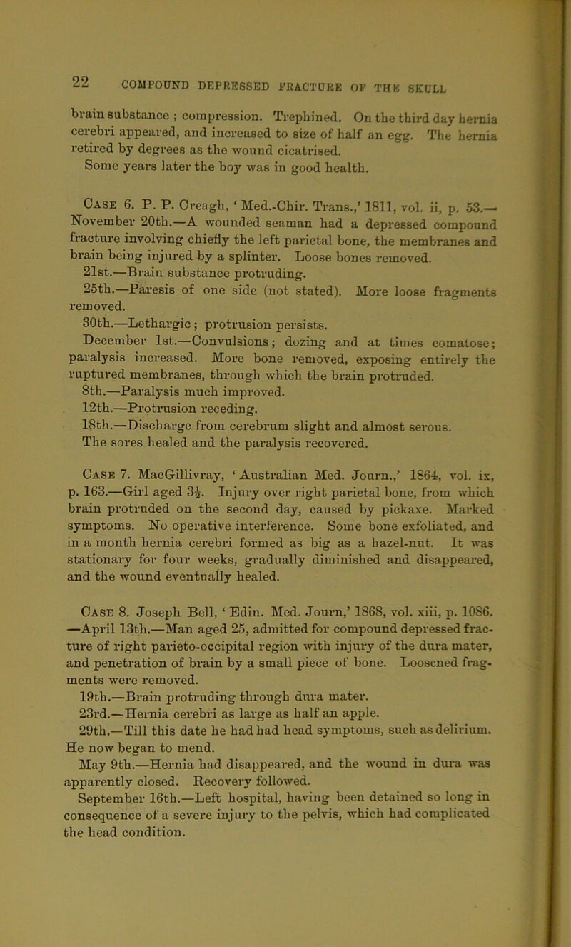 brain substance ; compression. Trephined. On the third day hernia cerebri appeared, and increased to size of half an egg. The hernia retired by degrees as the wound cicatrised. Some years later the boy was in good health. Case 6. P. P. Oreagh, ‘Med.-Chir. Trans.,’ 1811, vol. ii, p. 53.— November 20th.—A wounded seaman had a depressed compound fracture involving chiefly the left paidetal bone, the membranes and brain being injured by a splinter. Loose bones removed. 21st.—Brain substance protruding. 25th.—Paresis of one side (not stated). More loose fragments removed. 30th.—Lethargic; protrusion persists. December 1st.—Convulsions; dozing and at times comatose; paralysis increased. More bone removed, exposing entirely the ruptured membranes, through which the brain protruded. 8th.—Paralysis much improved. 12th.—Protrusion receding. 18th.—Discharge from cerebrum slight and almost serous. The sores healed and the paralysis recovered. Case 7. MacGillivi'ay, ‘ Australian Med. Journ.,’ 1864, vol. ix, p. 163.—Girl aged 85. Injury over right parietal bone, from which brain protruded on the second day, caused by pickaxe. Marked symptoms. No operative interference. Some bone exfoliated, and in a month hernia cerebri formed as big as a hazel-nut. It was stationary for four weeks, gradually diminished and disappeai*ed, and the wound eventually healed. Case 8. Joseph Bell, ‘ Edin. Med. Journ,’ 1868, vol. xiii, p. 1086. —April 13th.—Man aged 25, admitted for compound depressed frac- ture of right parieto-occipital region with injury of the dura mater, and penetration of brain by a small piece of bone. Loosened frag- ments were removed. 19th.—Brain protruding through dura mater. 23rd.—Hernia cerebri as large us half an apple. 29th.—Till this date he had had head symptoms, such as delirium. He now began to mend. May 9th.—Hernia had disappeared, and the wound in dura was apparently closed. Recovery followed. September 16th.—Left hospital, having been detained so long in consequence of a severe injury to the pelvis, which had complicated the head condition.