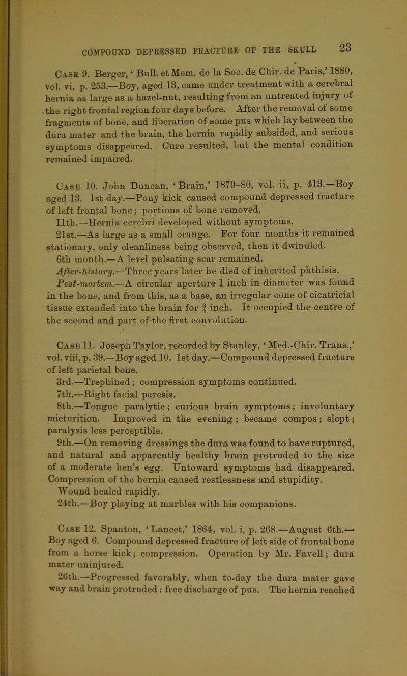 Case 9. Berger, ‘ Bull. etMem. de la Soc. de Chir. de Paris,’ 1880, vol. vi, p. 253.—Boy, aged 13, came under treatment with a cerebral hernia as large as a hazel-nut, resulting from an untreated injury of .the right frontal region four days before. After the removal ol some fragments of bone, and liberation of some pus which lay between the dura mater and the brain, the hernia rapidly subsided, and serious symptoms disappeared. Cure resulted, but the mental condition remained impaired. Case 10. John Duncan, ‘ Brain,’ 1879-80, vol. ii, p. 413.—Boy aged 13. 1st day.—Pony kick caused compound depressed fracture of left frontal bone; portions of bone removed. 11th.—Hernia cerebri developed without symptoms. 21st.—As large as a small orange. For four months it remained stationary, only cleanliness being observed, then it dwindled. 6th month.— A level pulsating scar remained. After-history.—Three yeai's later he died of inherited phthisis. Post-mortem.—A circular aperture 1 inch in diameter was found in the bone, and from this, as a base, an irregular cone of cicatricial tissue extended into the brain for f inch. It occupied the centre of the second and part of the first convohttion. I Case 11. Joseph Taylor, recorded by Stanley, ‘ Med.-Chir. Trans.,’ vol. viii, p. 39.— Boy aged 10. 1st day.—Compound depressed fracture of left parietal bone. 3rd.—Trephined; compression symptoms continued. 7th.—Right facial paresis. 8th.—Tongue paralytic; curious brain symptoms; involuntary micturition. Improved in the evening ; became compos; slept; paralysis less perceptible. 9th.—On removing dressings the dura was found to have ruptured, and natural and apparently healthy brain protruded to the size of a moderate hen’s egg. Untoward symptoms had disappeai'ed. Compression of the hernia caused restlessness and stupidity. Wound healed rapidly. 24tb.—Boy playing at marbles with his companions. Case 12. Spanton, ‘ Lancet,’ 1864, vol. i, p. 268.—August 6th.— Boy aged 6. Compound depressed fracture of left side of frontal bone from a horse kick; compression. Operation by Mr. Favell; dura mater uninjured. 26th.—Progressed favorably, when to-day the dura mater gave way and brain protruded: free discharge of pus. The hernia reached