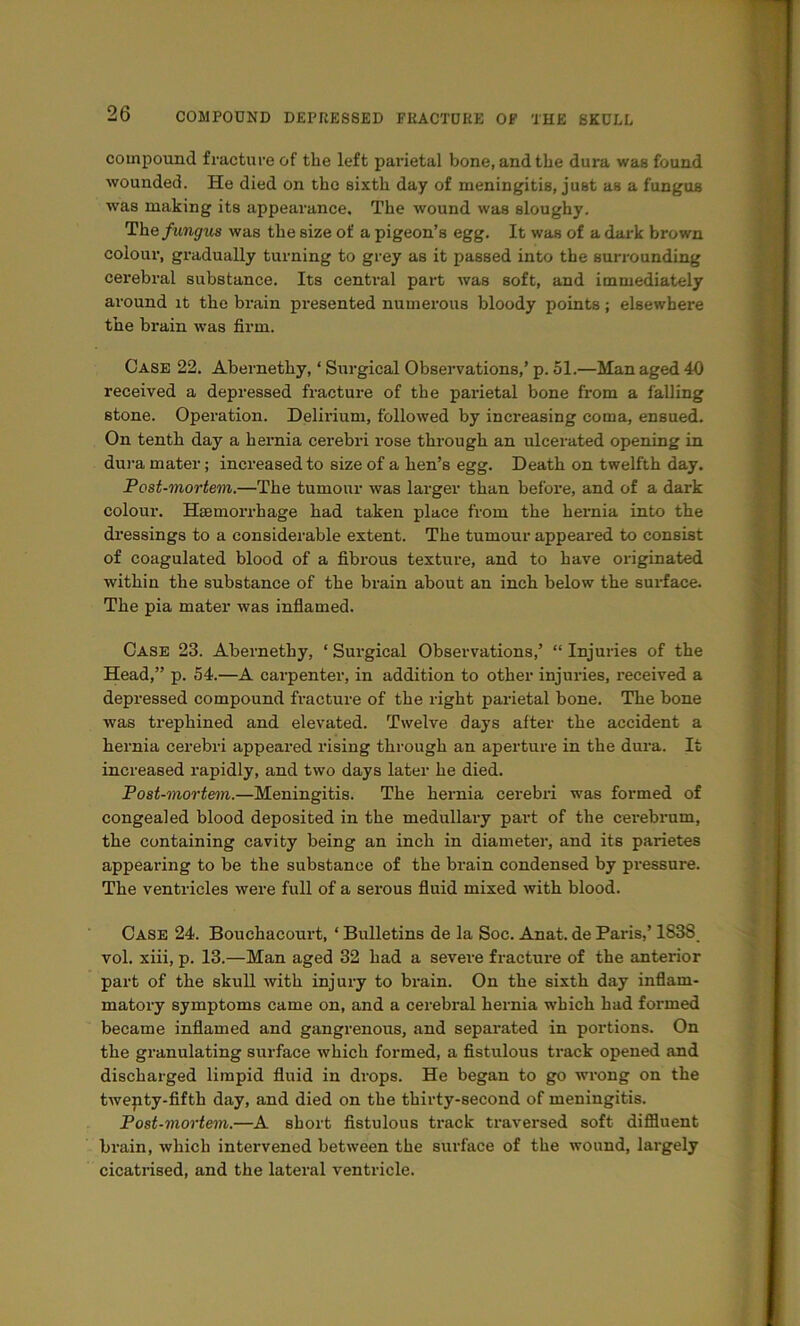compound fracture of the left parietal bone, and the dura was found wounded. He died on the sixth day of meningitis, just as a fungus was making its appearance. The wound was sloughy. The fungus was the size of a pigeon’s egg. It was of a dark brown colour, gradually turning to grey as it passed into the surrounding cerebral substance. Its central part was soft, and immediately around it the brain presented numerous bloody points ; elsewhere the brain was firm. Case 22. Abernethy, ‘ Surgical Observations,’ p. 51.—Man aged 40 received a depressed fracture of the parietal bone from a falling stone. Operation. Delirium, followed by increasing coma, ensued. On tenth day a hernia cerebri rose through an ulcerated opening in dura mater; increased to size of a hen’s egg. Death on twelfth day. Post-mortem.—The tumour was larger than before, and of a dark colour. Haemorrhage had taken place from the hernia into the dressings to a considerable extent. The tumour appeared to consist of coagulated blood of a fibrous texture, and to have originated within the substance of the brain about an inch below the surface. The pia mater was infiamed. Case 23. Abernethy, ‘ Surgical Observations,’ “ Injuries of the Head,” p. 54.—A carpenter, in addition to other injuries, received a depressed compound fracture of the right parietal bone. The bone was trephined and elevated. Twelve days after the accident a hernia cerebri appeared rising through an aperture in the dui’a. It increased rapidly, and two days later he died. Post-mortem.—Meningitis. The hernia cerebri was formed of congealed blood deposited in the medullary part of the cei’ebrum, the containing cavity being an inch in diameter, and its parietes appearing to be the substance of the brain condensed by pressure. The ventricles were full of a sei’ous fluid mixed with blood. Case 24. Bouehacourt, ‘ Bulletins de la Soc. Anat. de Paris,’ 1838 vol. xiii, p. 13.—Man aged 32 had a severe fracture of the anterior part of the skull with injury to brain. On the sixth day inflam- matory symptoms came on, and a cerebral hernia which had formed became inflamed and gangrenous, and separated in portions. On the granulating surface which formed, a fistulous track opened and discharged limpid fluid in drops. He began to go wrong on the twepty-fifth day, and died on the thirty-second of meningitis. Post-mortem.—A short fistulous track traversed soft diffluent brain, which intervened between the surface of the wound, largely cicatrised, and the lateral ventricle.