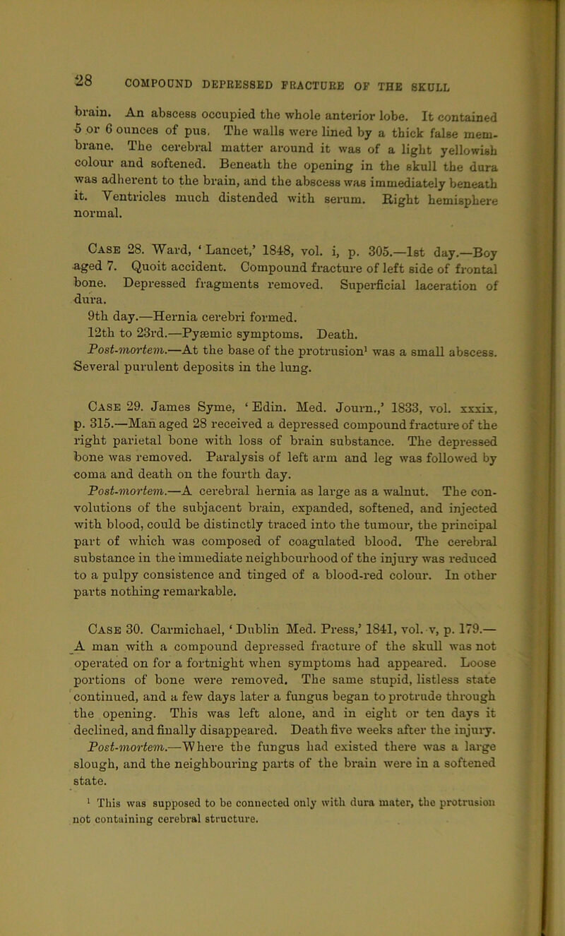 brain. An abscess occupied the whole antei-ior lobe. It contained 5 or 6 ounces of pus. The walls were lined by a thick false mem- brane. The cerebral matter around it was of a light yellowish colour and softened. Beneath the opening in the skull the dura was adherent to the brain, and the abscess was immediately beneath it. Ventricles much distended with serum. Right hemisphere normal. Case 28. Ward, ‘ Lancet,’ 1848, vol. i, p. 305.—1st day.—Boy aged 7. Quoit accident. Compound fracture of left side of frontal bone. Depressed fragments removed. Superficial laceration of fiura. 9th day.—Hernia cerebri formed. 12th to 23i'd.—Pysemic symptoms. Death. Fost-mortem.—At the base of the protrusion* was a small abscess. Several purulent deposits in the lung. Case 29. James Syme, ‘ Edin. Med. Journ.,’ 1833, vol. xxxix, p. 315.—Man aged 28 received a depressed compound fracture of the right parietal bone with loss of brain substance. The depressed bone was removed. Paralysis of left arm and leg was followed by coma and death on the fourth day. Post-mortem.—A cerebral hernia as large as a walnut. The con- volutions of the subjacent brain, expanded, softened, and injected with blood, could be distinctly traced into the tumour, the principal part of which was composed of coagnlated blood. The cerebral substance in the immediate neighbourhood of the injury was reduced to a pulpy consistence and tinged of a blood-red colour. In other parts nothing remarkable. Case 30. Carmichael, ‘ Dublin Med. Press,’ 1841, vol. v, p. 179.— _A man with a compound depressed fracture of the skull was not operated on for a fortnight when symptoms had appeared. Loose portions of bone were removed. The same stupid, listless state ‘ continued, and a few days later a fungus began to protrude through the opening. This was left alone, and in eight or ten days it declined, and finally disappeared. Death five weeks after the injui-y. Post-mortem.—Where the fungus had existed there was a large slough, and the neighbouring pai’ts of the brain were in a softened state. ' This was supposed to be connected only with dura mater, the protrusion not containing cerebral structure.