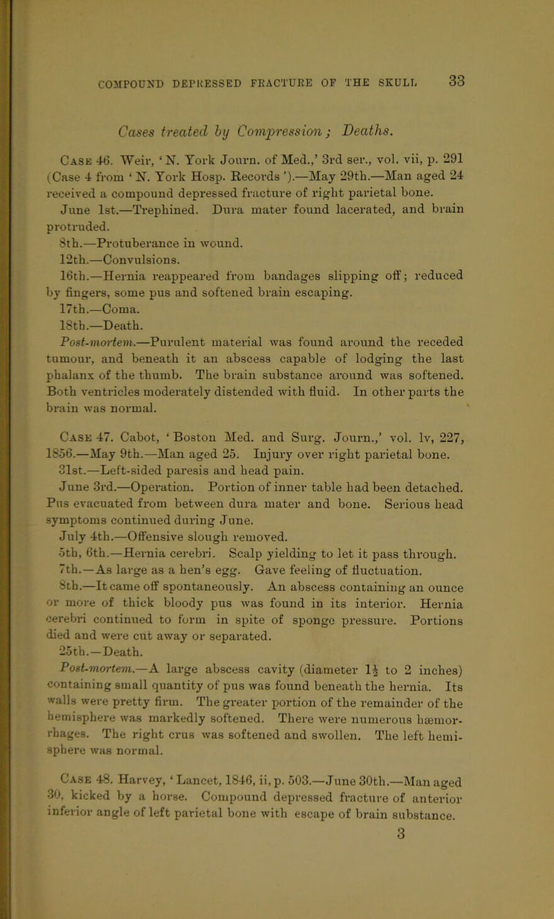 Cases treated by Compression j Deaths. Case 46. Weir, ‘ N. York Journ. of Med.,’ 3rd ser., vol. vii, p. 291 (Case 4 from ‘ N. York Hosp. Records ’).—May 29th.—Man aged 24 received a compound depressed fracture of right parietal hone. June 1st.—Trephined. Dura mater found lacerated, and brain protruded. 8th.—Protuberance in wound. 12 th.—Convulsions. 16th.—Hernia reappeared from bandages slipping off; reduced by fingers, some pus and softened brain escaping. 17th.—Coma. 18th.—Death. Post-moHem.—Purulent material was found around the receded tumour, and beneath it an abscess capable of lodging the last phalanx of the thumb. The brain substance around was softened. Both ventricles moderately distended with fluid. In other parts the brain was normal. Case 47. Cabot, ‘Boston Med. and Surg. Journ.,’ vol. Iv, 227, 1856.—May 9th.—Man aged 25. Injury over right parietal bone. 3Ist.—Left-sided paresis and head pain. June 3rd.—Opei’ation. Portion of inner table had been detached. Pus evacuated from between dura mater and bone. Serious head symptoms continued during June. July 4th.—Offensive slough removed. 5th, 6th.—Hernia cerebri. Scalp yielding to let it pass through. 7th.—As large as a hen’s egg. Gave feeling of fluctuation. 8th.—It came off spontaneously. An abscess containing an ounce or more of thick bloody pus was found in its interior. Hernia cerebri continued to form in spite of sponge pressure. Portions died and were cut away or separated. 25th.—Death. Post-mortem.—A large abscess cavity (diameter 1^ to 2 inches) containing small quantity of pus was found beneath the hernia. Its walls were pretty firm. The greater portion of the remainder of the hemisphere was markedly softened. There were numerous haemor- rhages. The right crus was softened and swollen. The left hemi- sphere was normal. Case 48. Harvey, ‘ Lancet, 1846, ii, p. 503.—June 30th.—Man aged •30, kicked by a horse. Compound depressed fracture of anterior inferior angle of left parietal bone with escape of brain substance. 3