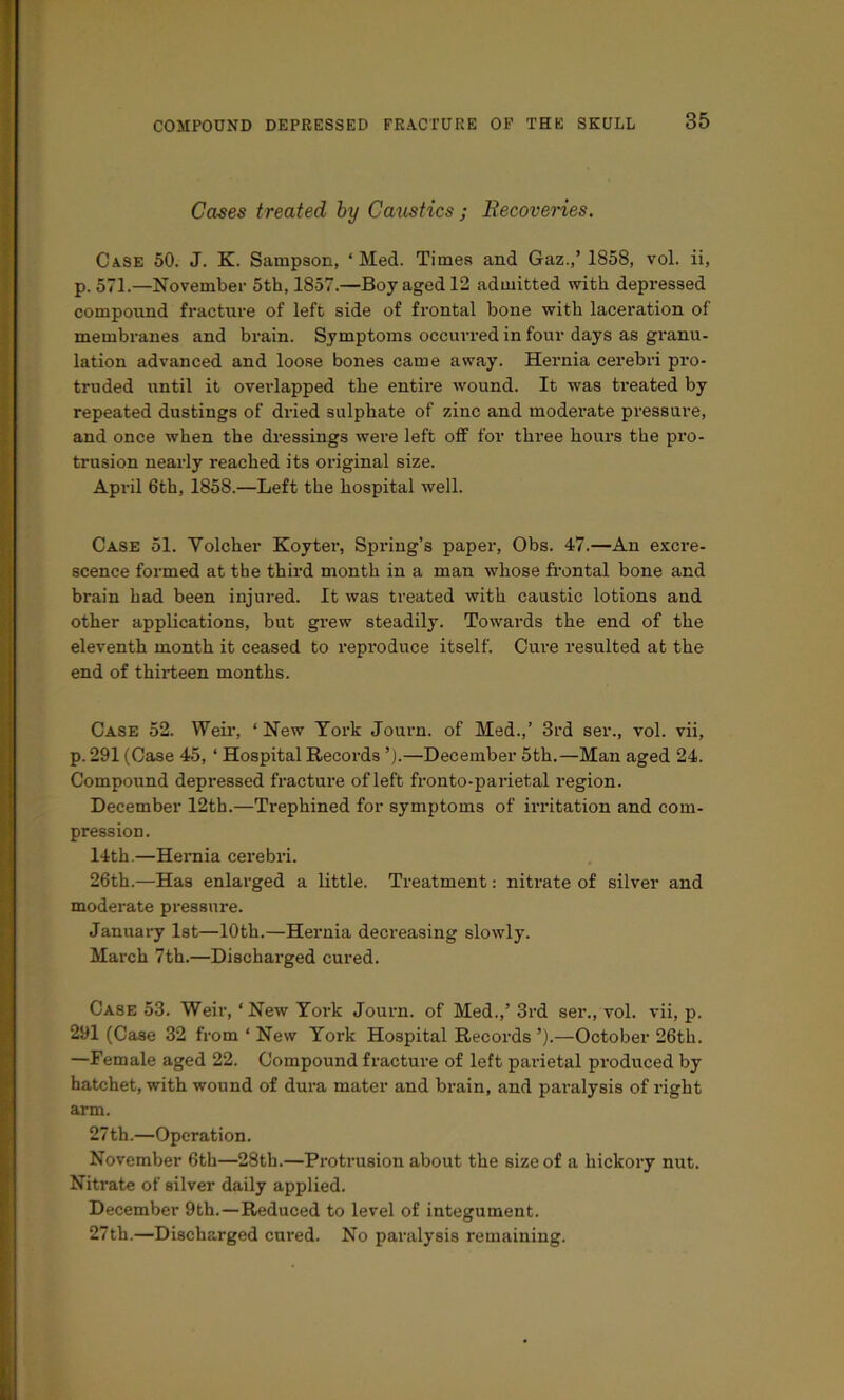 Cases treated hy CaxLstics ; Eecoveries. Ca.se 50. J. K. Sampson, ‘Med. Times and Gaz.,’ 1858, vol. ii, p. 571.—November 5th, 1857.—Boy aged 12 admitted with depressed compound fracture of left side of frontal bone with laceration of membranes and brain. Symptoms occurred in four days as granu- lation advanced and loose bones came away. Hernia cerebri pro- truded until it overlapped the entire wound. It was treated by repeated dustings of dried sulphate of zinc and moderate pressure, and once when the dressings were left off for three hours the pro- trusion nearly reached its original size. April 6th, 1858.—Left the hospital well. Case 51. Volcher Koyter, Spring’s paper, Obs. 47.—An excre- scence formed at the third month in a man whose frontal bone and brain had been injured. It was treated with caustic lotions and other applications, but gx’ew steadily. Towards the end of the eleventh month it ceased to reproduce itself. Cure resulted at the end of thirteen months. Case 52. Weir, ‘ New York Journ. of Med.,’ 3rd ser., vol. vii, p. 291 (Case 45, ‘ Hospital Records ’).—December 5th.—Man aged 24. Compound depressed fracture of left fronto-parietal region. December 12th.—Trephined for symptoms of iri’itation and com- pression. 14th.—Hernia cerebri. 26th.—Has enlarged a little. Treatment: nitrate of silver and moderate pressure. January 1st—10th.—Hernia decreasing slowly. March 7th.—Discharged cured. Case 53. Weir, ‘New Yox-k Journ. of Med.,’ 3rd ser., vol. vii, p. 291 (Case 32 from ‘ New York Hospital Records ’).—October 26th. —Female aged 22. Compound fracture of left parietal prodixced by hatchet, with wound of dura mater and brain, and paralysis of right arm. 27 th.—Operation. November 6th—28th.—Pi'otrusion about the size of a hickory nut. Nitrate of silver daily applied. December 9th.—Reduced to level of integument. 27th.—Discharged cured. No paralysis remaining.