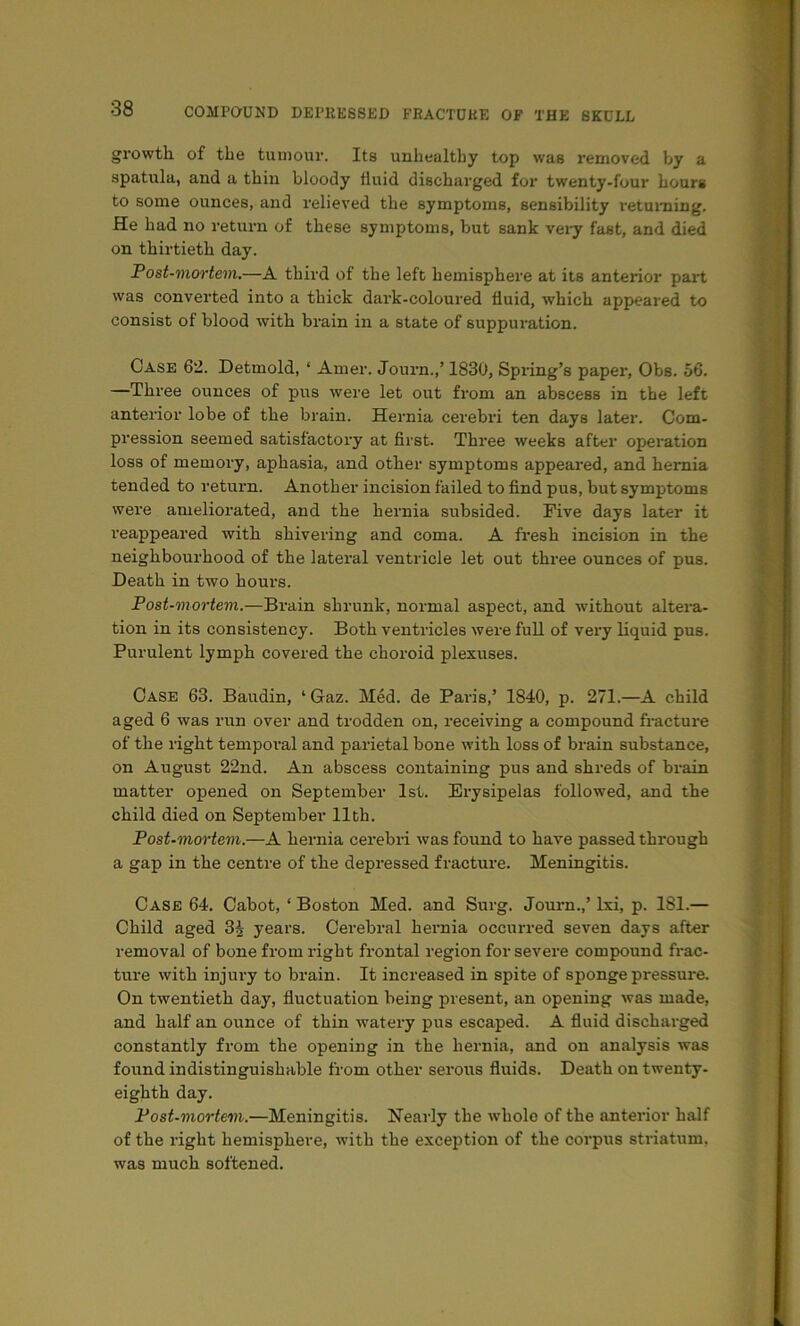 growth of the tumour. Its unhealthy top was removed by a spatula, and a thin bloody fluid discharged for twenty-four hours to some ounces, and relieved the symptoms, sensibility returning. He had no return of these symptoms, but sank vei-y fast, and died on thirtieth day. Post-mortem.—A third of the left hemisphere at its anterior part was converted into a thick dark-coloured fluid, which appeared to consist of blood with brain in a state of suppuration. Case 62. Detmold, ‘ Amer. Jouim.,’ 1830, Spring’s paper, Obs. 56. —Three ounces of pus were let out from an abscess in the left anterior lobe of the brain. Hernia cerebri ten days later. Com- pression seemed satisfactory at first. Three weeks after operation loss of memory, aphasia, and other symptoms appeared, and hernia tended to return. Another incision failed to find pus, but symptoms wei’e ameliorated, and the hernia subsided. Five days later it reappeared with shivering and coma. A fresh incision in the neighbourhood of the lateral ventricle let out three ounces of pus. Death in two hours. Post-mortem.—Brain shrunk, normal aspect, and without altei’a- tion in its consistency. Both ventricles were full of vei'y liquid pus. Purulent lymph covered the choroid plexuses. Case 63. Baudin, ‘ Gaz. Med. de Paris,’ 1840, p. 271.—A child aged 6 was run over and trodden on, receiving a compound fracture of the right tempoi’al and parietal bone with loss of brain substance, on August 22nd. An abscess containing pus and shreds of brain matter opened on September 1st. Erysipelas followed, and the child died on September 11th. Post-mortem.—A hernia cerebri was found to have passed through a gap in the centre of the depressed fracture. Meningitis. Case 64. Cabot, ‘Boston Med. and Surg. Journ.,’ Ixi, p. 181.— Child aged 3^ years. Cerebral hernia occurred seven days after removal of bone from right frontal region for severe compound frac- ture with injury to brain. It increased in spite of sponge pressure. On twentieth day, fluctuation being present, an opening was made, and half an ounce of thin watery pus escaped. A fluid discharged constantly from the opening in the hernia, and on analysis was found indistinguishable from other serous fluids. Death on twenty- eighth day. Post-mortem.—Meningitis. Nearly the whole of the anterior half of the right hemisphere, with the exception of the corpus striatum, was much softened.