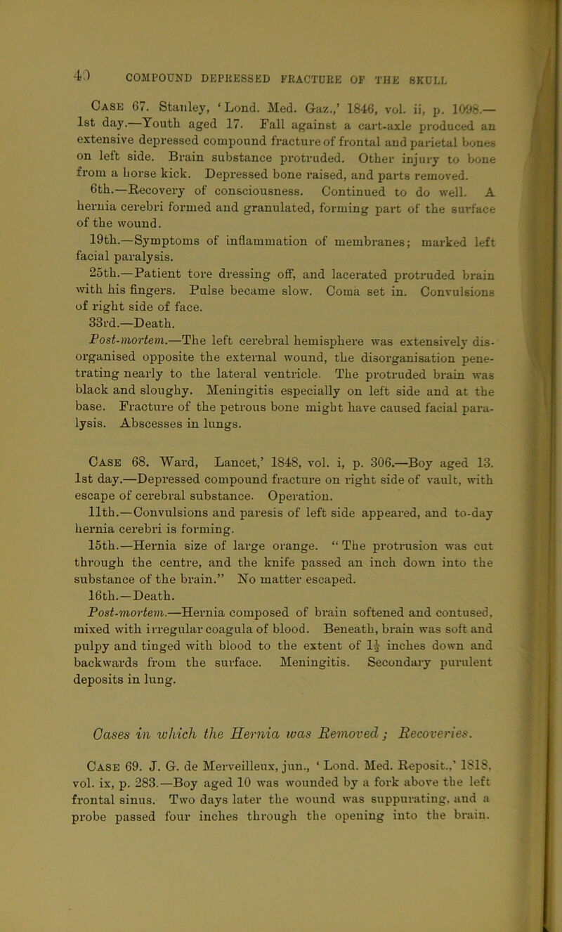 4;-) Case 6/. Stanley, ‘Lond. Med. Gaz.,’ 1846, vol. ii, p. 1096.— 1st day. Youth aged 17. Fall against a cart-axle produced an extensive depressed compound fracture of frontal and parietal bones on left side. Brain substance protruded. Other injury to bone from a horse kick. Depressed bone raised, and parts removed. 6th.—Recovery of consciousness. Continued to do well. A hernia cerebri formed and granulated, forming part of the surface of the wound. 19th.—Symptoms of inflammation of membranes; marked left facial paralysis. 25th.—Patient tore dressing ofi, and lacerated protruded brain wth his fingers. Pulse became slow. Coma set in. Convulsions of right side of face. 33rd.—Death. Post-mortem.—The left cerebral hemisphere was extensively dis- organised opposite the external wound, the disorganisation pene- trating nearly to the lateral ventricle. The protruded brain was black and sloughy. Meningitis especially on left side and at the base. Fracture of the petrous bone might have caused facial para- lysis. Abscesses in lungs. Case 68. Ward, Lancet,’ 1848, vol. i, p. 306.—Boy aged 13. 1st day.—Depressed compound fracture on right side of vault, with escape of cerebral substance. Operation. 11th.—Convulsions and paresis of left side appeared, and to-day hernia cerebri is forming. 15th.—Blernia size of large orange. “ The protrusion was cut through the centre, and the knife passed an inch down into the substance of the brain.” No matter escaped. 16th.—Death. Post-mortem.—Hernia composed of brain softened and contused, mixed with irregular coagula of blood. Beneath, brain was soft and pulpy and tinged with blood to the extent of li inches down and backwards from the surface. Meningitis. Secondaa-y purulent deposits in lung. Gases in which the Hernia was Removed ; Recoveries. Case 69. J. G. de Merveilleux, jun., ‘ Lond. Med. Reposit.,’ 1818, vol. ix, p. 283.—Boy aged 10 was wounded by a fork above the left frontal sinus. Two days later the wound was suppurating, aud a probe passed four inches through the opening into the brain.