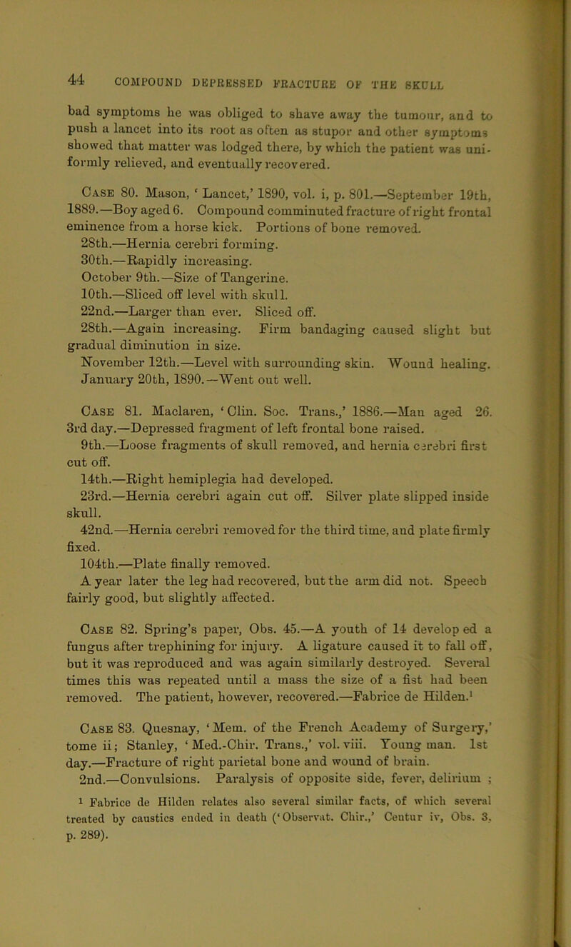 bad symptoms he was obliged to shave away the tumour, and to push a lancet into its root as often as stupor and other symptoms showed that matter was lodged there, by which the patient was uni- formly relieved, and eventually recovered. Case 80. Mason, ‘ Lancet,’ 1890, vol. i, p. 801.—September 19tb, 1889.—Boy aged 6. Compound comminuted fracture of right frontal eminence from a horse kick. Portions of bone removed. 28th.—Hernia cerebri forming. 30th.—Rapidly increasing. October 9th. —Size of Tangerine. 10th.—Sliced off level with skull. 22nd.—Larger than ever. Sliced off. 28th.—Again increasing. Firm bandaging caused slight but gradual diminution in size. November 12th.—Level with surrounding skin. Wound healing. January 20th, 1890.—Went out well. Case 81. Maclaren, ‘ Clin. Soc. Trans.,’ 1886.—Man ao-ed 26. 3rd day.—Depressed fragment of left frontal bone raised. 9th.—Loose fragments of skull removed, and hernia carebri first cut off. 14th.—Right hemiplegia had developed. 23rd.—Hernia cerebri again cut off. Silver plate slipped inside skull. 42nd.—Hernia cerebri removed for the third time, and plate firmly fixed. 104th.—Plate finally removed. A year later the leg had recovered, but the arm did not. Speech fairly good, but slightly affected. Case 82. Spring’s paper, Obs. 45.—A youth of 14 develop ed a fungus after trephining for injury. A ligature caused it to fall off, but it was reproduced and was again similarly destroyed. Several times this was repeated until a mass the size of a fist had been removed. The patient, however, recovered.—Fabrice de Hilden.' Case 83. Quesnay, ‘Mem. of the French Academy of Surgeiy,’ tome ii; Stanley, ‘ Med.-Chir. Trans.,’ vol. viii. Young man. 1st day.—Fracture of right parietal bone and wound of brain. 2nd.—Convulsions. Paralysis of opposite side, fevei', delirium ; 1 Fabrice de Hildeu relates also several similar facts, of which several treated by caustics ended in death (‘Observat. Chir.,’ Ceutur iv, Obs. 3, p. 289).