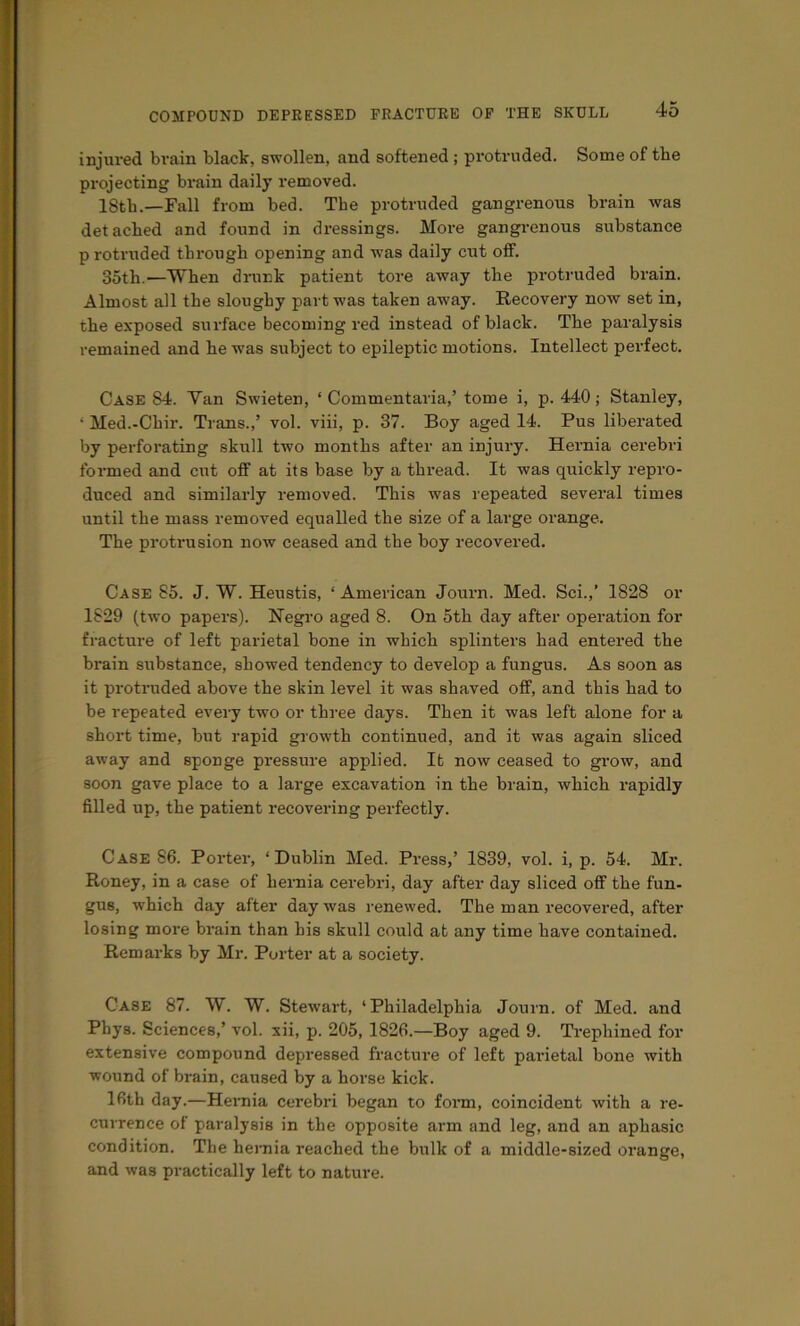 injured brain black, swollen, and softened ; protruded. Some of the projecting brain daily removed. 18th.—Fall from bed. The protruded gangrenous brain was detached and found in dressings. More gangrenous substance p rotruded through opening and was daily cut off. 35th.—When drunk patient tore away the protruded brain. Almost all the sloughy part was taken away. Recovery now set in, the exposed surface becoming red instead of black. The paralysis remained and he was subject to epileptic motions. Intellect perfect. Case 84. Van Swieten, ‘ Commentaria,’ tome i, p. 440; Stanley, ‘ Med.-Chir. Trans.,’ vol. viii, p. 37. Boy aged 14. Pus liberated by perforating skull two months after an injury. Hernia cei’ebri formed and cut off at its base by a thread. It was quickly repro- duced and similarly removed. This was repeated several times until the mass removed equalled the size of a large orange. The protrusion now ceased and the boy recovered. Case 85. J. W. Heustis, ‘ American Journ. Med. Sci.,’ 1828 or 1829 (two papers). Negro aged 8. On 5th day after operation for fracture of left parietal bone in which splinters had entered the brain substance, showed tendency to develop a fungus. As soon as it protruded above the skin level it was shaved off, and this had to be repeated every two or three days. Then it was left alone for a short time, but rapid growth continued, and it was again sliced away and sponge pressure applied. It now ceased to grow, and soon gave place to a large excavation in the brain, which rapidly filled up, the patient recovering perfectly. Case 86. Porter, ‘Dublin Med. Press,’ 1839, vol. i, p. 54. Mr. Roney, in a case of heniia cerebri, day after day sliced off the fun- gus, which day after day was renewed. The man recovered, after losing more brain than his skull could at any time have contained. Remarks by Mr. Porter at a society. Case 87. W. W. Stewart, ‘Philadelphia Journ. of Med. and Phys. Sciences,’ vol. xii, p. 205, 1826.—Boy aged 9. Trephined for extensive compound depressed fracture of left parietal bone with wound of brain, caused by a horse kick. 16th day.—Hernia cerebri began to form, coincident with a re- currence of paralysis in the opposite arm and leg, and an aphasic condition. The heniia reached the bulk of a middle-sized orange, and was practically left to nature.