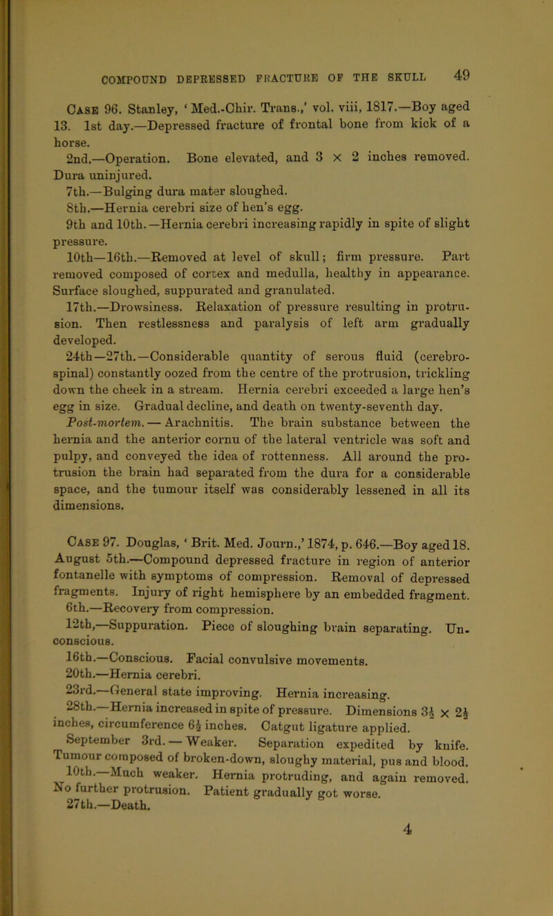 Case 96. Stanley, ‘ Med.-Chir. Trans.,’ vol. viii, 1817.—Boy aged 13. 1st day.—Depressed fracture of frontal bone from kick of a horse. 2nd.—Operation. Bone elevated, and 3x2 inches removed. Dura uninjured. 7th.—Bulging dui'a mater sloughed. 8th.—Hernia cerebri size of hen’s egg. 9th and 10th.—Hernia cerebri increasing rapidly in spite of slight pressure. 10th—16th.—Removed at level of skull; firm pressure. Part removed composed of cortex and medulla, healthy in appeai’ance. Surface sloughed, suppurated and granulated. 17th.—Drowsiness. Relaxation of pressui'e resulting in pi-otru- sion. Then restlessness and paralysis of left arm gradually developed. 24th—27th.—Considerable quantity of serous fluid (cerebro- spinal) constantly oozed from the centre of the protrusion, trickling down the cheek in a sti’eam. Hernia cerebri exceeded a large hen’s egg in size. Gradual decline, and death on twenty-seventh day. Post-mortem. — Arachnitis. The brain substance between the hernia and the anterior cornu of the lateral ventricle was soft and pulpy, and conveyed the idea of rottenness. All around the pro- trusion the brain had separated from the dura for a considerable space, and the tumour itself was considerably lessened in all its dimensions. Case 97. Douglas, ‘ Brit. Med. Journ.,’ 1874, p. 646.—Boy aged 18. August 5th.—Compound depressed fracture in region of anterior fontanelle with symptoms of compression. Removal of depressed fragments. Injury of right hemisphere by an embedded fragment. 6th.—Recovery from compression. 12th, Suppuration. Piece of sloughing brain separating. TJn- conscious. 16tb.—Conscious. Facial convulsive movements. 20th.—Hernia cerebri. 23rd.—General state improving. Hernia increasing. 28th.—Hernia increased in spite of pressure. Dimensions 3^ x 2§ inches, circumference 6^ inches. Catgut ligature applied. September 3rd. — Weaker. Separation expedited by knife. Tumour composed of broken-down, sloughy material, pus and blood. 10th. Much weaker. Hernia protruding, and again removed. No further protrusion. Patient gradually got worse. 27 th.—Death. 4