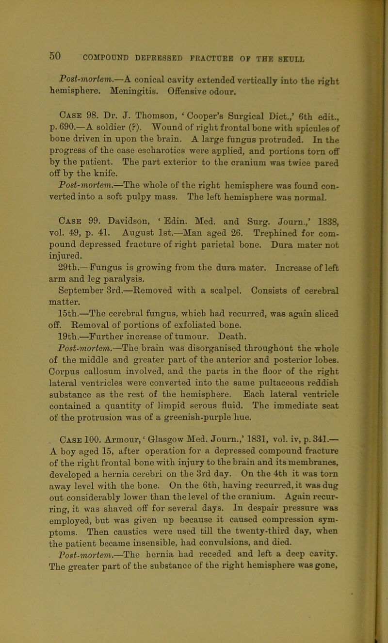 Post-mortem.—A conical cavity extended vertically into the right hemisphere. Meningitis. Offensive odour. Case 98. Dr. J. Thomson, ‘ Cooper’s Surgical Diet.,’ 6th edit., p. 690.—A soldier (?). Wound of right frontal bone with spicules of bone driven in upon the brain. A large fungus protruded. In the progress of the case eschai-otics were applied, and portions tom off by the patient. The part exterdor to the cranium was twice pared off by the knife. Post-mortem.—The whole of the right hemisphere was found con- verted into a soft pulpy mass. The left hemisphere was normal. Case 99. Davidson, ‘ Edin. Med. and Surg. Joum.,’ 1838, vol. 49, p. 41. August 1st.—Man aged 26. Trephined for com- pound depressed fracture of right parietal bone. Dura mater not injured. 29th.— Fungus is growing from the dura mater. Increase of left arm and leg paralysis. September 3rd.—Removed with a scalpel. Consists of cerebral matter. 15th.—The cerebral fungus, which had recurred, was again sliced off. Removal of portions of exfoliated bone. 19th.—Further increase of tumour. Death. Post-mortem.—The brain was disorganised throughout the whole of the middle and greater part of the anterior and posterior lobes. Corpus callosum involved, and the parts in the floor of the right lateral ventricles were converted into the same pultaceous reddish substance as the rest of the hemisphere. Each lateral ventidcle contained a quantity of limpid serous fluid. The immediate seat of the protrusion was of a greenish-purple hue. Case 100, Armour,' Glasgow Med. Journ.,’ 1831, vol. iv, p.341.— A boy aged 15, after operation for a depressed compound fracture of the right frontal bone with injury to the brain and its membranes, developed a hernia cerebri on the 3rd day. On the 4th it was tom away level with the bone. On the 6th, having recurred, it was dug out considerably lower than the level of the cranium. Again recur- ring, it was shaved off for several days. In despair pressure was employed, but was given up because it caused compression sym- ptoms. Then caustics were used till the twenty-third day, when the patient became insensible, had convulsions, and died. Post-mortem.—The hernia had receded and left a deep cavity. The greater part of the substance of the right hemisphere was gone.