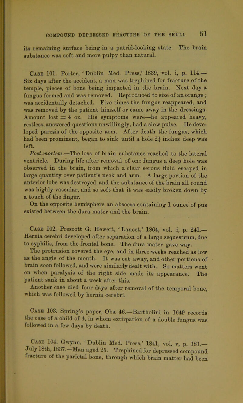 its remaining surface being in a putrid-looking state. The brain siibstance was soft and more pulpy than natural. Case 101. Porter, ‘Dublin Med. Press,’ 1839, vol. i, p. 114.— Six days after the accident, a man was trephined for fracture of the temple, pieces of bone being impacted in the brain. Next day a fungus formed and was removed. Reproduced to size of an orange ; was accidentally detached. Five times the fungus reappeared, and was removed by the patient himself or came away in the dressings. Amount lost = 4 oz. His symptoms were—he appeared heavy, I’estless, answered questions unwillingly, had a slow pulse. He deve- loped paresis of the opposite arm. After death the fungus, which had been prominent, began to sink until a hole 21 inches deep was left. Poet-moi'teni.—The loss of brain substance reached to the lateral ventricle. During life after removal of one fungus a deep hole was observed in the brain, from which a clear serous fluid escaped in large quantity over patient’s neck and arm. A lai-ge portion of the anterior lobe was destroyed, and the substance of the brain all round was highly vascular, and so soft that it was easily broken down by a touch of the finger. On the opposite hemisphere an abscess containing 1 ounce of pus existed between the dui’a mater and the brain. Case 102. Prescott G. Hewett, ‘ Lancet,’ 1864, vol. i, p. 241.— Hernia cerebri developed after separation of a large sequestnim, due to syphilis, from the frontal bone. The dura mater gave way. The protrusion covered the eye, and in three weeks reached as low as the angle of the mouth. It was cut away, and other portions of brain soon followed, and were similarly dealt with. So matters went on when paralysis of the right side made its appearance. The patient sank in about a week after this. Another case died four days after removal of the tempoi’al bone, which was followed by hernia cerebri. Case 103. Spring’s paper, Obs. 46.—Bartholini in 1649 records the case of a child of 4, in whom extirpation of a double fungus was followed in a few days by death. Case 104. Gwynn, ‘Dublin Med. Press,’ 1841, vol. v, p. 181.— July 18th, 1837. Man aged 25. Trephined for depressed compound fracture of the parietal bone, through which brain matter had been