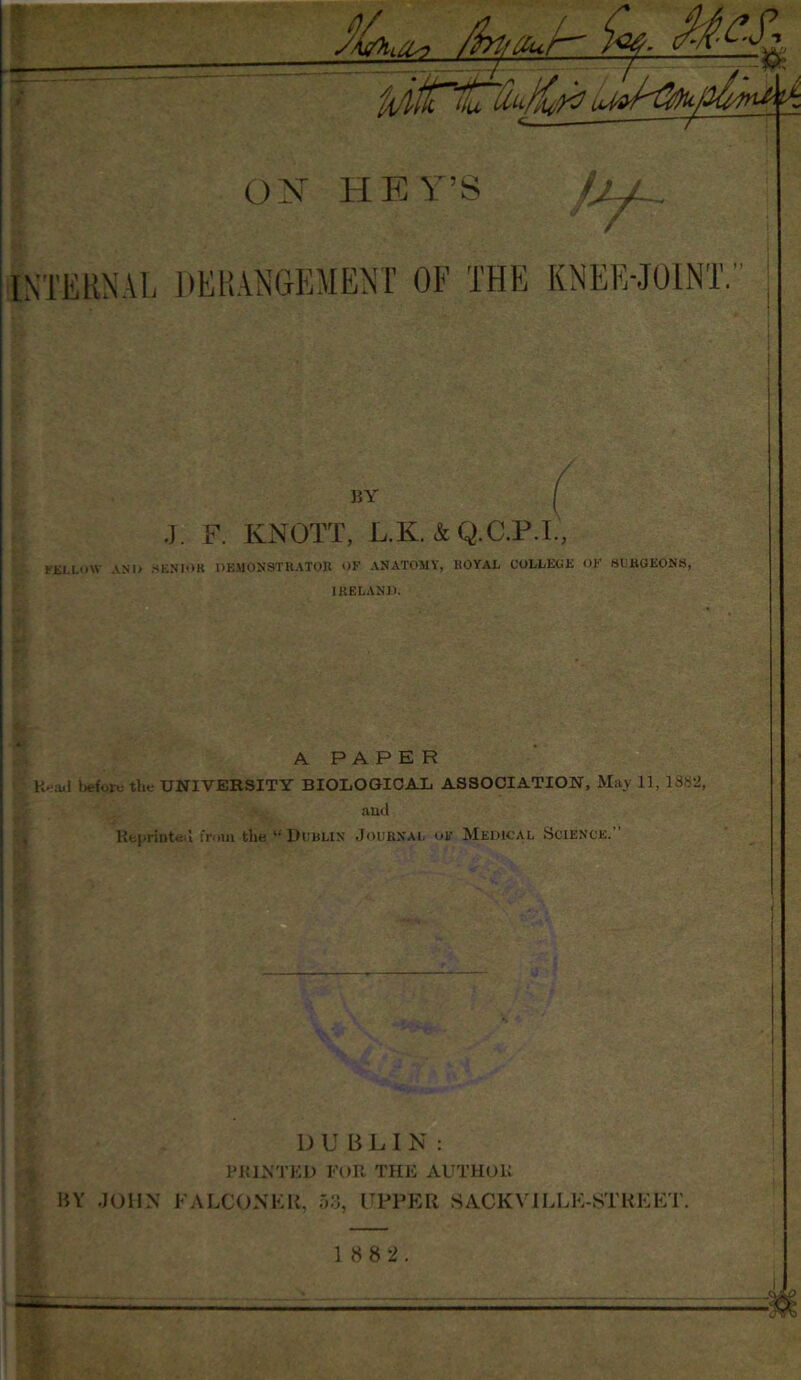 BY J. F. KNOTT, L.K. & Q.C.P.I, FELLOW AND .SENIOR DEMONSTRATOR OF ANATOMY, ROYAL COLLEGE <>F SURGEONS, IRELAND. . A PAPER Head before the UNIVERSITY BIOLOGICAL ASSOCIATION, May 11, 13!>-J, and Reprinted from the li Dumlin Journal of Medical Science. DUBLIN: PRINTED FOR THE AUTHOR BY JOHN FALCONER, 53, UPPER SACKVILLH-STREET. — 1 8 8 2.