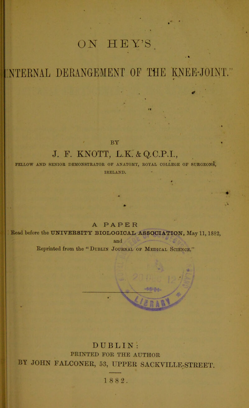 ON HEY’S INTERNAL DERANGEMENT OF THE KNEE-JOINT. BY J. F. KNOTT, L.K. & Q.C.P.I., FELLOW AND 8ENIOR DEMONSTRATOR OF ANATOMY, ROYAL COLLEGE OF SURGEONS, IRELAND. A PAPE R Read before the UNIVERSITY BIOLOGICAL ASSOCIATION, May 11,1882, and Reprinted from the “Dublin Journal of Medical Science.” DUBLIN : PRINTED FOR THE AUTHOR BY JOHN FALCONER, 53, UPPER SACKVILLE-STREET.