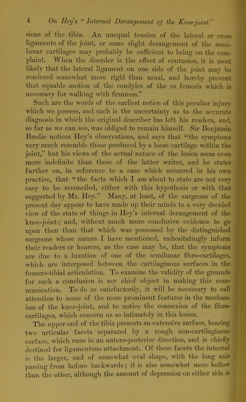 sions of the tibia. An unequal tension of the lateral or cross ligaments of the joint, or some slight derangement of the semi- lunar cartilages may probably be sufficient to bring on the com- plaint. When the disorder is the effect of contusion, it is most likely that the lateral ligament on one side of the joint may be rendered somewhat more rigid than usual, and hereby prevent that equable motion of the condyles of the os femoris which is necessary for walking with firmness.” Such are the words of the earliest notice of this peculiar injury which we possess, and such is the uncertainty as to the accurate diagnosis in which the original describer has left his readers, and, so far as we can see, was obliged to remain himself. Sir Benjamin Brodie notices Hey’s observations, and says that “the symptoms very much resemble those produced by a loose cartilage within the joint,” but his views of the actual nature of the lesion seem even more indefinite than those of the latter writer, and he states further on, in reference to a case which occurred in his own practice, that “ the facts which I am about to state are not very easy to be reconciled, either with this hypothesis or with that suggested by Mr. Hey.” Many, at least, of the surgeons of the present day appear to have made up their minds to a very decided view of the state of things in Hey’s internal derangement of the knee-joint; and, without much more conclusive evidence to go upon then than that which was possessed by the distinguished surgeons whose names I have mentioned, unhesitatingly inform their readers or hearers, as the case may be, that the symptoms are due to a luxation of one of the semilunar fibro-cartilages, which are interposed between the cartilaginous surfaces in the feinoro-tibial articulation. To examine the validity of the grounds for such a conclusion is my chief object in making this com- munication. To do so satisfactorily, it will be necessary to call attention to some of the more prominent features in the mechan- ism of the knee-joint, and to notice the connexion of the fibro- cartilages, which concern us so intimately in this lesion. The upper end of the tibia presents an extensive surface, bearing two articular facets separated by a rough non-cartilaginous surface, which runs in an antero-posterior direction, and is chiefly destined for ligamentous attachment. Of these facets the internal is the larger, and of somewhat oval shape, with the long axis passing from before backwards ; it is also somewhat more hollow than the other, although the amount of depression on either side is