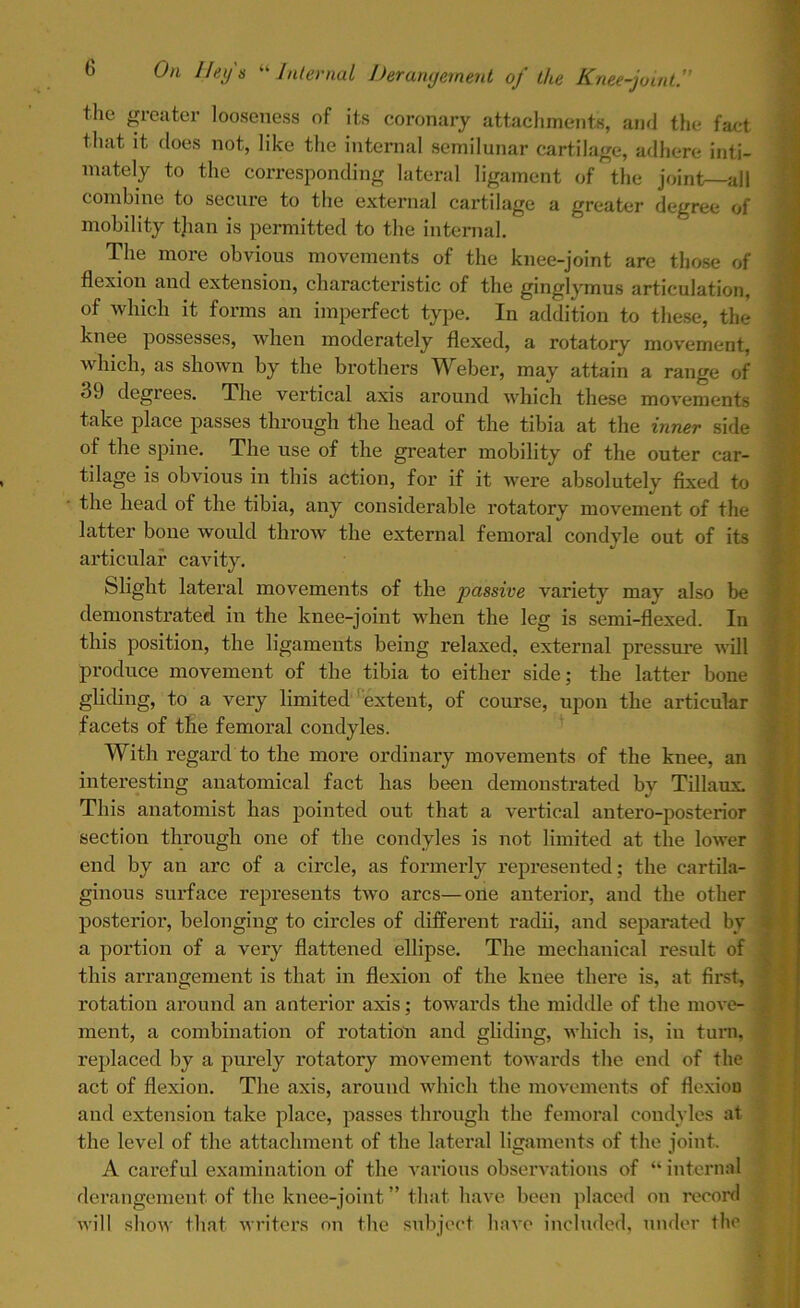 the greater looseness of its coronary attachments, and the fact that it does not, like the internal semilunar cartilage, adhere inti- mately to the corresponding lateral ligament of the joint—all combine to secure to the external cartilage a greater degree of mobility than is permitted to the internal. The more obvious movements of the knee-joint are those of flexion and extension, characteristic of the ginglymus articulation, of which it forms an imperfect type. In addition to these, the knee possesses, when moderately flexed, a rotatory movement, which, as shown by the brothers Weber, may attain a range of 39 degrees. The vertical axis around which these movements take place passes through the head of the tibia at the inner side of the spine. The use of the greater mobility of the outer car- tilage is obvious in this action, for if it were absolutely fixed to the head of the tibia, any considerable rotatory movement of the latter bone would throw the external femoral condyle out of its articular cavity. Slight lateral movements of the passive variety may also be demonstrated in the knee-joint when the leg is semi-flexed. In this position, the ligaments being relaxed, external pressure will produce movement of the tibia to either side; the latter bone gliding, to a very limited extent, of course, upon the articular facets of the femoral condyles. With regard to the more ordinary movements of the knee, an interesting anatomical fact has been demonstrated by Tillaux. This anatomist has pointed out that a vertical antero-posterior section through one of the condyles is not limited at the lower end by an arc of a circle, as formerly represented; the cartila- ginous surface represents two arcs—one anterior, and the other posterioi’, belonging to circles of different radii, and separated by a portion of a very flattened ellipse. The mechanical result of this arrangement is that in flexion of the knee there is, at first, rotation around an anterior axis; towards the middle of the move- ment, a combination of rotation and gliding, which is, in turn, replaced by a purely rotatory movement towards the end of the act of flexion. The axis, around which the movements of flexion and extension take place, passes through the femoral condyles at the level of the attachment of the lateral ligaments of the joint. A careful examination of the various observations of “internal derangement of the knee-joint ” that have been placed on record will show that writers on the subject have included, under the