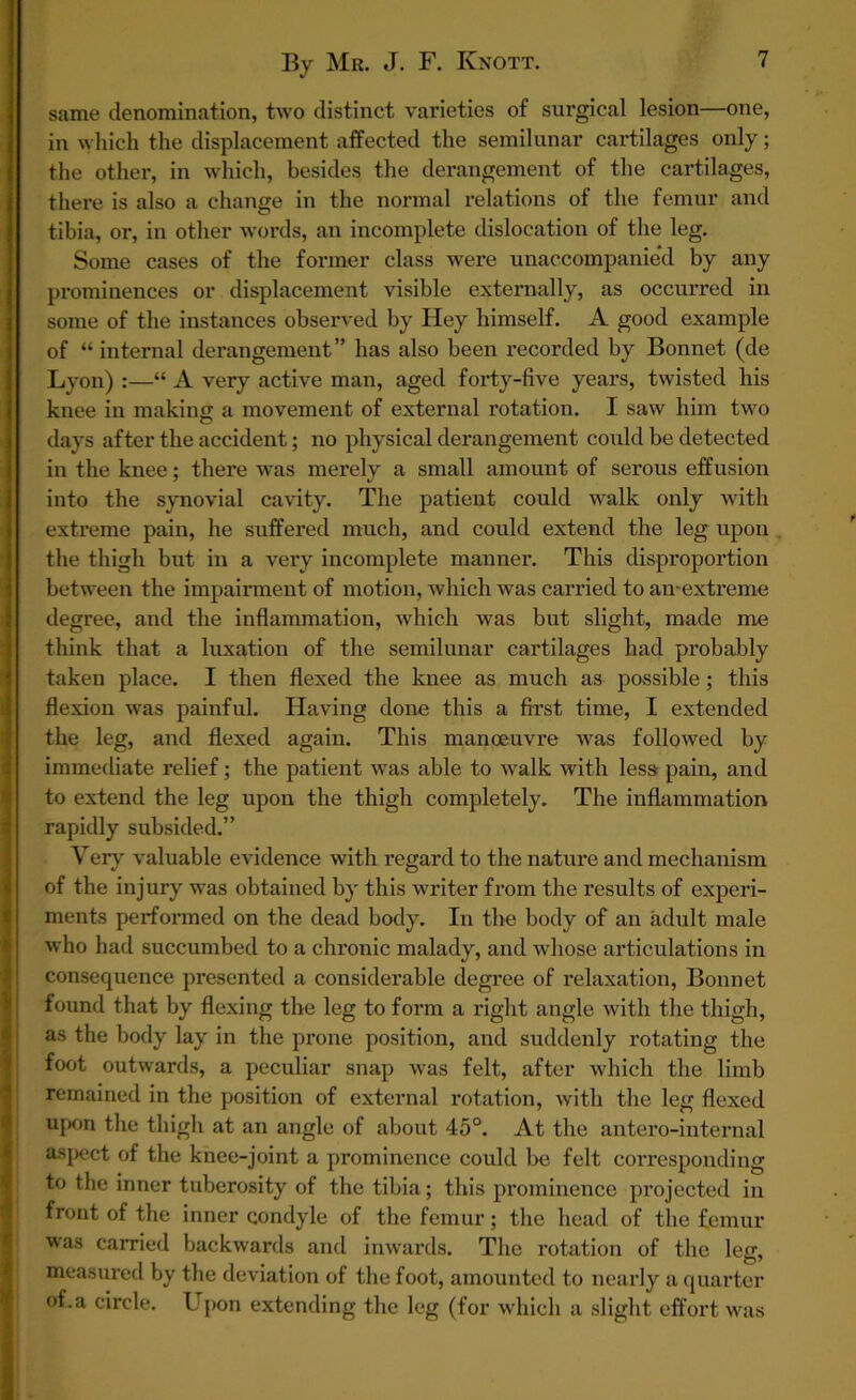 same denomination, two distinct varieties of surgical lesion—one, in which the displacement affected the semilunar cartilages only; the other, in which, besides the derangement of the cartilages, there is also a change in the normal relations of the femur and tibia, or, in other words, an incomplete dislocation of the leg. Some cases of the former class were unaccompanied by any prominences or displacement visible externally, as occurred in some of the instances observed by Hey himself. A good example of “ internal derangement” has also been recorded by Bonnet (de Lyon) :—“ A very active man, aged forty-five years, twisted his knee in making a movement of external rotation. I saw him two days after the accident; no physical derangement could be detected in the knee; there was merely a small amount of serous effusion into the synovial cavity. The patient could walk only with extreme pain, he suffered much, and could extend the leg upon the thigh but in a very incomplete manner. This disproportion between the impairment of motion, which was carried to sin-extreme degree, and the inflammation, which was but slight, made me think that a luxation of the semilunar cartilages had probably taken place. I then flexed the knee as much as possible; this flexion was painful. Having done this a first time, I extended the leg, and flexed again. This manoeuvre was followed by immediate relief; the patient was able to walk with less pain, and to extend the leg upon the thigh completely. The inflammation rapidly subsided.” Very valuable evidence with regard to the nature and mechanism of the injury was obtained by this writer from the results of experi- ments performed on the dead body. In the body of an adult male who had succumbed to a chronic malady, and whose articulations in consequence presented a considerable degree of relaxation, Bonnet found that by flexing the leg to form a right angle with the thigh, as the body lay in the prone position, and suddenly rotating the foot outwards, a peculiar snap was felt, after which the limb remained in the position of external rotation, with the leg flexed upon the thigh at an angle of about 45°. At the antero-internal aspect of the knee-joint a prominence could be felt corresponding to the inner tuberosity of the tibia; this prominence projected in front of the inner condyle of the femur; the head of the femur was carried backwards and inwards. The rotation of the leg, measured by the deviation of the foot, amounted to nearly a quarter of.a circle. Lpon extending the leg (for which a slight effort was