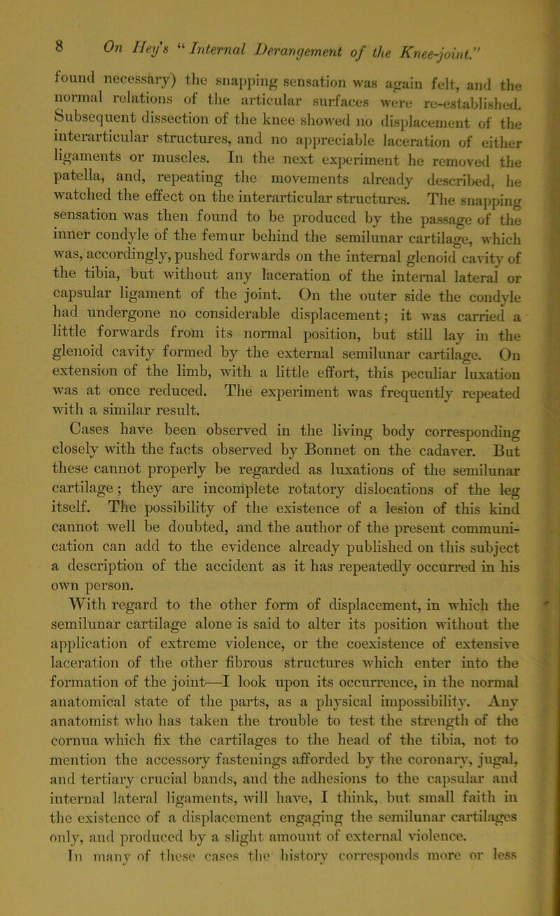 found necessary) the snapping sensation was again felt, and the normal relations of the articular surfaces were re-established. Subsequent dissection of the knee showed no displacement of the interarticular structures, and no appreciable laceration of either ligaments or muscles. In the next experiment he removed the patella, and, repeating the movements already described, he watched the effect on the interarticular structures. The snapping sensation was then found to be produced by the passage of the inner condyle of the femur behind the semilunar cartilage, which was, accordingly, pushed forwards on the internal glenoid cavity of the tibia, but without any laceration of the internal lateral or capsular ligament of the joint. On the outer side the condyle had undergone no considerable displacement; it was carried a little forwards from its normal position, but still lay in the glenoid cavity formed by the external semilunar cartilage. On extension of the limb, with a little effort, this peculiar luxation was at once reduced. The experiment was frequently repeated with a similar result. Cases have been observed in the living body corresponding closely with the facts observed by Bonnet on the cadaver. But these cannot properly be regarded as luxations of the semilunar cartilage; they are incomplete rotatory dislocations of the leg itself. The possibility of the existence of a lesion of this kind cannot well be doubted, and the author of the present communi- cation can add to the evidence already published on this subject a description of the accident as it has repeatedly occurred in his own person. With regard to the other form of displacement, in which the semilunar cartilage alone is said to alter its position without the application of extreme violence, or the coexistence of extensive laceration of the other fibrous structures which enter into the formation of the joint—I look upon its occurrence, in the normal anatomical state of the parts, as a physical impossibility. Any anatomist who has taken the trouble to test the strength of the cornua which fix the cartilages to the head of the tibia, not to mention the accessory fastenings afforded by the coronary, jugal, and tertiary crucial bands, and the adhesions to the capsular and internal lateral ligaments, will have, I think, but small faith in the existence of a displacement engaging the semilunar cartilages only, and produced by a slight amount of external violence. In many of these cases the history corresponds more or less