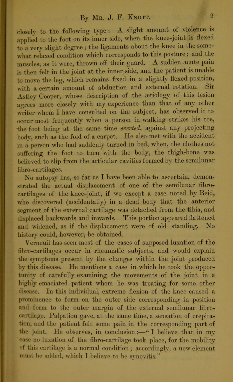 closely to the following type A slight amount of violence is applied to the foot on its inner side, when the knee-joint is flexed to a very slight degree ; the ligaments about the knee in the some- what relaxed condition which corresponds to this posture; and the muscles, as it were, thrown off their guard. A sudden acute pain is then felt in the joint at the inner side, and the patient is unable to move the leg, which remains fixed in a slightly flexed position, with a certain amount of abduction and external rotation. Sir Astley Cooper, whose description of the aetiology of this lesion agrees more closely with my experience than that of any other writer whom I have consulted on the subject, has observed it to occur most frequently when a person in walking strikes his toe, the foot being at the same time everted, against any projecting body, such as the fold of a carpet. He also met with the accident in a person who had suddenly turned in bed, when, the clothes not suffering the foot to turn with the body, the thigh-bone was believed to slip from the articular cavities formed by the semilunar fibro-cartilages. No autopsy has, so far as I have been able to ascertain, demon- strated the actual displacement of one of the semilunar fibro- cartilages of the knee-joint, if we except a case noted by Beid, who discovered (accidentally) in a dead body that the anterior segment of the external cartilage was detached from the tibia, and displaced backwards and inwards. This portion appeared flattened and widened, as if the displacement were of old standing. No history could, however, be obtained. Vemeuil has seen most of the cases of supposed luxation of the fibro-cartilages occur in rheumatic subjects, and would explain the symptoms present by the changes within the joint produced by this disease. He mentions a case in which he took the oppor- tunity of carefully examining the movements of the joint in a highly emaciated patient whom he was treating for some other disease. In this individual, extreme flexion of the knee caused a prominence to form on the outer side corresponding in position and form to the outer margin of the external semilunar flbx*o- cartilage. Palpation gave, at the same time, a sensation of crepita- tion, and the patient felt some pain in the coiTesponding part of the joint. He observes, in conclusion :—“ I believe that in my case no luxation of the fibro-cartilage took place, for the mobility of this cartilage is a normal condition; accordingly, a new element must be added, which I believe to be synovitis.”