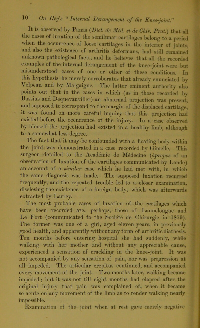 It is observed by Panas (Diet, de MM. et de Chir. Prat.) that all the cases of luxation of the semilunar cartilages belong to a period when the occurrence of loose cartilages in the interior of joints, and also the existence of arthritis deformans, had still remained unknown pathological facts, and he believes that all the recorded examples of the internal derangement of the knee-joint were hut misunderstood cases of one or other of these conditions. In this hypothesis he merely corroborates that already enunciated by Velpeau and by Malgaigne. The latter eminent authority also points out that in the cases in which (as in those recorded by Bassius and Dequevauviller) an abnormal projection was present, and supposed to correspond to the margin of the displaced cartilage, it was found on more careful inquiry that this projection had existed before the occurrence of the injury. In a case observed by himself the projection had existed in a healthy limb, although to a somewhat less degree. The fact that it may be confounded with a floating body within the joint was demonstrated in a case recorded by Gimelle. This surgeon detailed to the Academie de Medecine (apropos of an observation of luxation of the cartilages communicated by Londe) an account of a similar case which he had met with, in which the same diagnosis was made. The supposed luxation recurred frequently, and the repeated trouble led to a closer examination, disclosing the existence of a foreign body, which was afterwards extracted by Larrey. The most probable cases of luxation of the cartilages which have been recorded are, perhaps, those of Lanuelongue and Le Fort (communicated to the Societe de Chirurgie in 1879). The former was one of a girl, aged eleven years, in previously good health, and apparently without any form of arthritic diathesis. Ten months before entering hospital she had suddenly, while walking with her mother and without any appreciable cause, experienced a sensation of crackling in the knee-joint. It was not accompanied by any sensation of pain, nor was progression at all impeded. The articular crepitus continued, and accompanied every movement of the joint. Two months later, walking became impeded; but it was not till eight months had elapsed after the original injury that pain was complained of, when it became so acute on any movement of the limb as to render walking nearly impossible. Examination of the joint when at rest gave merely negative