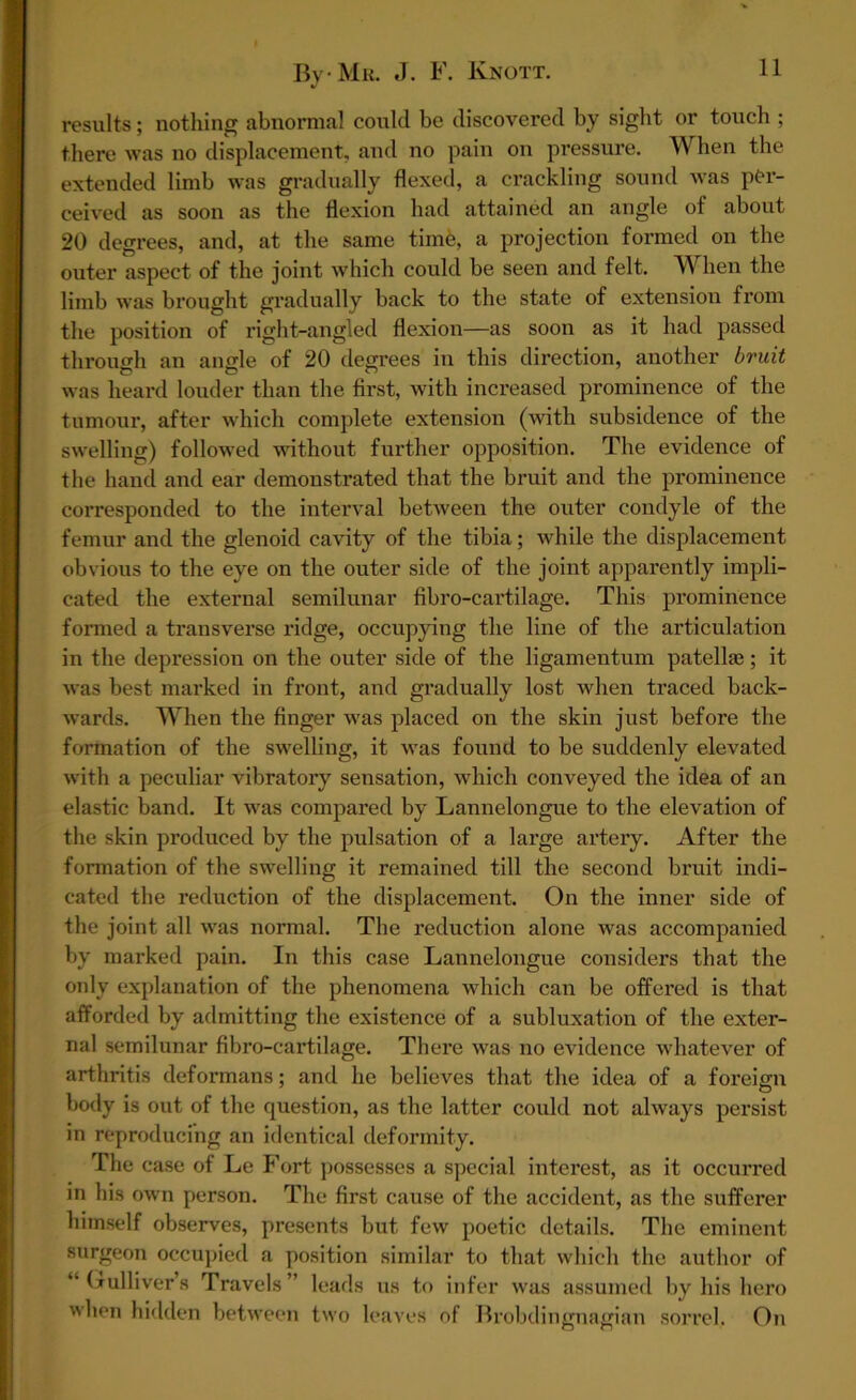 results; nothing abnormal could be discovered by sight or touch ; there was no displacement, and no pain on pressure. When the extended limb was gradually flexed, a crackling sound was per- ceived as soon as the flexion had attained an angle of about 20 degrees, and, at the same time, a projection formed on the outer aspect of the joint which could be seen and felt. When the limb was brought gradually back to the state of extension from the position of right-angled flexion—as soon as it had passed through an angle of 20 degrees in this direction, another bruit was heard louder than the first, with increased prominence of the tumour, after which complete extension (with subsidence of the swelling) followed without further opposition. The evidence of the hand and ear demonstrated that the bruit and the prominence corresponded to the interval between the outer condyle of the femur and the glenoid cavity of the tibia; while the displacement obvious to the eye on the outer side of the joint apparently impli- cated the external semilunar fibro-cartilage. This prominence formed a transverse ridge, occupying the line of the articulation in the depression on the outer side of the ligamentum patella?; it was best marked in front, and gradually lost when traced back- wards. When the finger was placed on the skin just before the formation of the swelling, it was found to be suddenly elevated with a peculiar vibratory sensation, which conveyed the idea of an elastic band. It was compared by Lannelongue to the elevation of the skin produced by the pulsation of a large artery. After the formation of the swelling it remained till the second bruit indi- cated the reduction of the displacement. On the inner side of the joint all was normal. The reduction alone was accompanied by marked pain. In this case Lannelongue considers that the only explanation of the phenomena which can be offered is that afforded by admitting the existence of a subluxation of the exter- nal semilunar fibro-cartilage. There was no evidence whatever of arthritis deformans; and he believes that the idea of a foreign body is out of the question, as the latter could not always persist in reproducing an identical deformity. The case of Le Fort possesses a special interest, as it occun*ed in his own person. The first cause of the accident, as the sufferer himself observes, presents but few poetic details. The eminent surgeon occupied a position similar to that which the author of “ Gulliver’s Travels ” leads us to infer was assumed by his hero when hidden between two leaves of Brobdingnagian sorrel, On