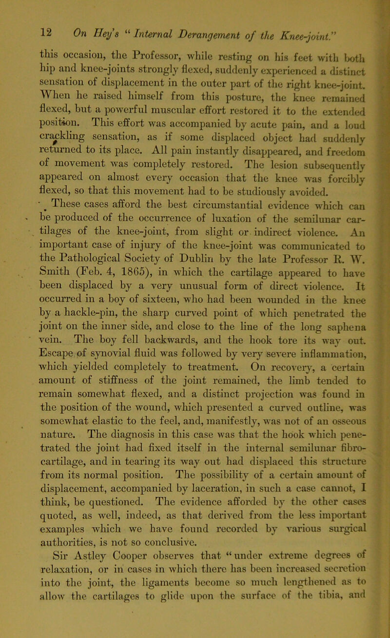 this occasion, the Professor, while resting on his feet with both hip and knee-joints strongly flexed, suddenly experienced a distinct sensation of displacement in the outer part of the right knee-joint. When he raised himself from this posture, the knee remained flexed, but a powerful muscular effort restored it to the extended position. This effort was accompanied by acute pain, and a loud crackling sensation, as if some displaced object had suddenly returned to its place. All pain instantly disappeared, and freedom of movement was completely restored. The lesion subsequently appeared on almost every occasion that the knee was forcibly flexed, so that this movement had to be studiously avoided. These cases afford the best circumstantial evidence which can be produced of the occurrence of luxation of the semilunar car- tilages of the knee-joint, from slight or indirect violence. An important case of injury of the knee-joint was communicated to the Pathological Society of Dublin by the late Professor R. W. Smith (Feb. 4, 1865), in which the cartilage appeared to have been displaced by a very unusual form of direct violence. It occurred in a boy of sixteen, who had been wounded in the knee by a hackle-pin, the sharp curved point of which penetrated the joint on the inner side, and close to the line of the long saphena vein. The boy fell backwards, and the hook tore its way out. Escape of synovial fluid was followed by very severe inflammation, which yielded completely to treatment. On recovery, a certain amount of stiffness of the joint remained, the limb tended to remain somewhat flexed, and a distinct projection was found in the position of the wound, which presented a curved outline, was somewhat elastic to the feel, and, manifestly, was not of an osseous nature. The diagnosis in this case was that the hook which pene- trated the joint had fixed itself in the internal semilunar fibro- cartilage, and in tearing its way out had displaced this structure from its normal position. The possibility of a certain amount of displacement, accompanied by laceration, in such a case cannot, I think, be questioned. The evidence afforded by the other cases quoted, as well, indeed, as that derived from the less important examples which we have found recorded by various surgical authorities, is not so conclusive. Sir Astley Cooper observes that “ under extreme degrees of relaxation, or in cases in which there has been increased secretion into the joint, the ligaments become so much lengthened as to allow the cartilages to glide upon the surface of the tibia, and
