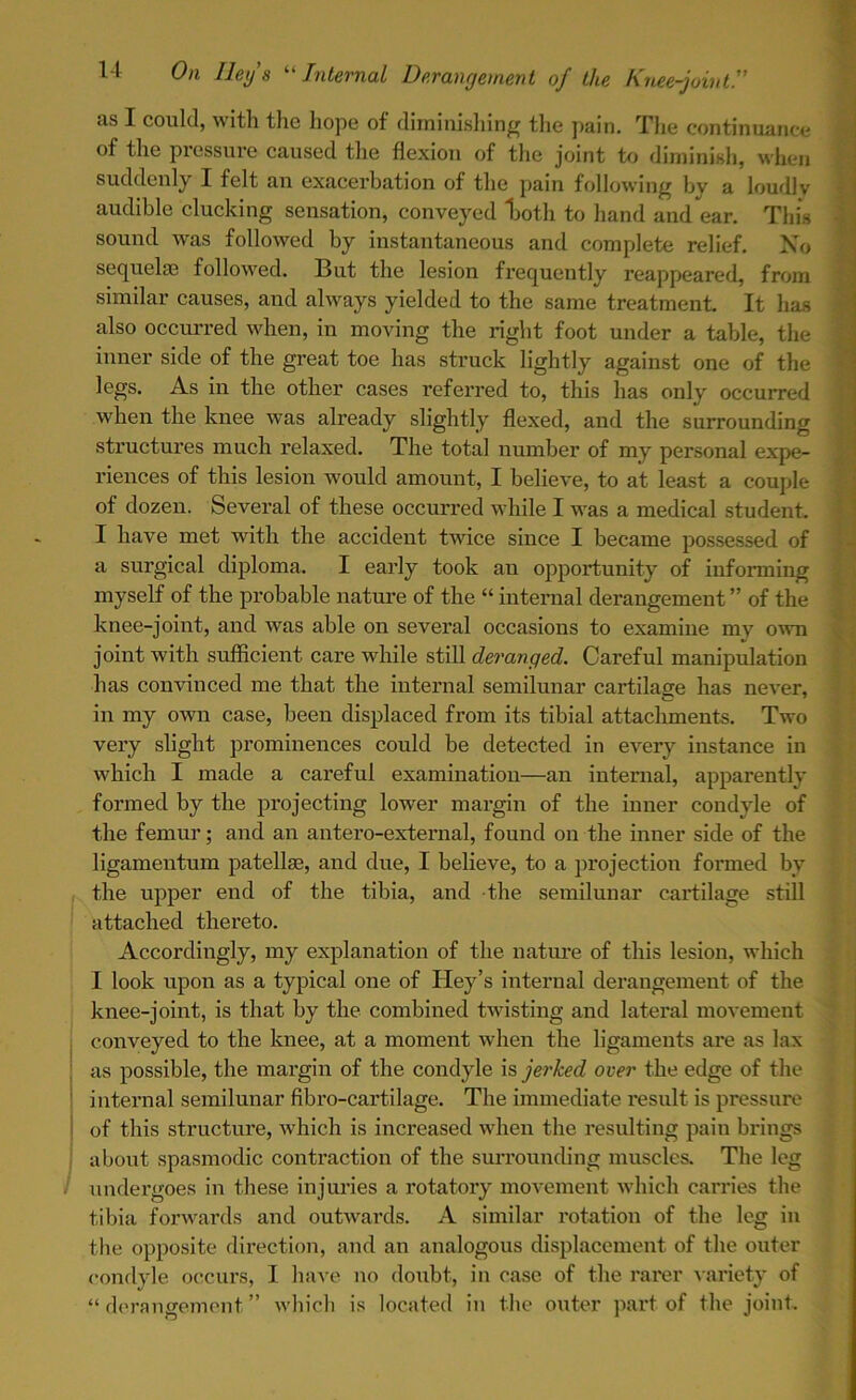 us I could, with tlie hope of diminishing the pain. The continuance of the pressure caused the flexion of the joint to diminish, when suddenly I felt an exacerbation of the pain following by a loudly audible clucking sensation, conveyed Ijoth to hand and ear. This sound was followed by instantaneous and complete relief. No sequelae followed. But tbe lesion frequently reappeared, from similar causes, and always yielded to the same treatment. It has also occurred when, in moving the right foot under a table, the inner side of the great toe has struck lightly against one of the legs. As in the other cases referred to, this has only occurred when the knee was already slightly flexed, and the surrounding structures much relaxed. The total number of my personal expe- riences of this lesion would amount, I believe, to at least a couple of dozen. Several of these occurred while I was a medical student. I have met with the accident twice since I became possessed of a surgical diploma. I early took an opportunity of informing myself of the probable nature of the “ internal derangement ” of the knee-joint, and was able on several occasions to examine mv own joint with sufficient care while still deranged. Careful manipulation has convinced me that the internal semilunar cartilage has never, in my own case, been displaced from its tibial attachments. Two very slight prominences could be detected in every instance in which I made a careful examination—an internal, apparently formed by the projecting lower margin of the inner condyle of the femur; and an antero-external, found on the inner side of the ligamentum patellae, and due, I believe, to a projection formed by the upper end of the tibia, and the semilunar cartilage still attached thereto. Accordingly, my explanation of the nature of this lesion, which I look upon as a typical one of Hey’s internal derangement of the knee-joint, is that by the combined twisting and lateral movement conveyed to the knee, at a moment when the ligaments are as lax as possible, the margin of the condyle is jerked over the edge of the internal semilunar fibro-cartilage. The immediate result is pressure of this structure, which is increased when the resulting pain brings about spasmodic contraction of the surrounding muscles. The leg undergoes in these injuries a rotatory movement which carries the tibia forwards and outwards. A similar rotation of the leg in the opposite direction, and an analogous displacement of the outer condyle occurs, I have no doubt, in case of the rarer variety of “derangement” which is located in the outer part of the joint.