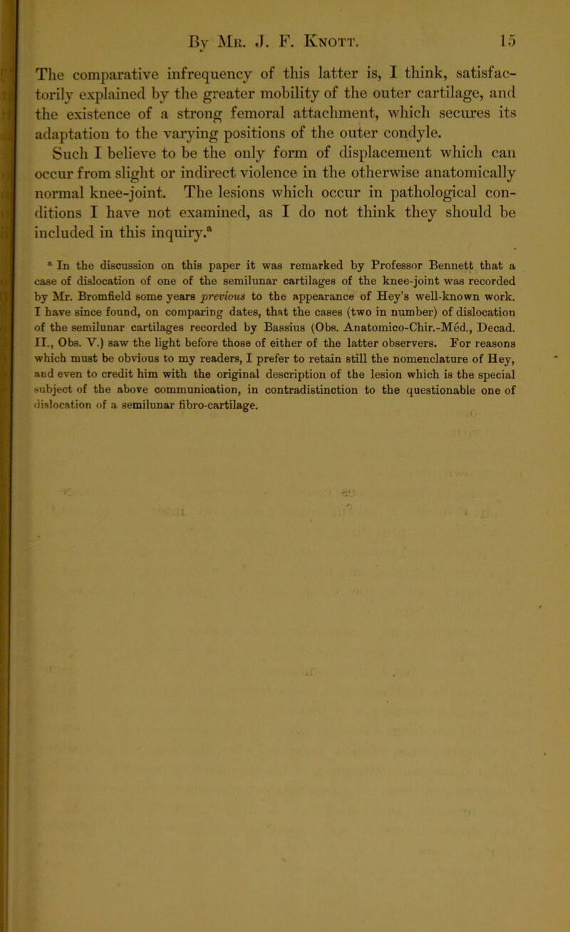 The comparative infrequency of this latter is, I think, satisfac- torily explained by the greater mobility of the outer cartilage, and the existence of a strong femoral attachment, which secures its adaptation to the varying positions of the outer condyle. Such I believe to be the only form of displacement which can occur from slight or indirect violence in the otherwise anatomically normal knee-joint. The lesions which occur in pathological con- ditions I have not examined, as I do not think they should be included in this inquiry.® a In the discussion on this paper it was remarked by Professor Bennett that a case of dislocation of one of the semilunar cartilages of the knee-joint was recorded by Mr. Bromfield some years previous to the appearance of Hey’s well-known work. I have since found, on comparing dates, that the cases (two in number) of dislocation of the semilunar cartilages recorded by Bassius (Obs. Anatomico-Chir.-Med., Decad. II., Obs. V.) saw the light before those of either of the latter observers. For reasons which must be obvious to my readers, I prefer to retain still the nomenclature of Hey, and even to credit him with the original description of the lesion which is the special subject of the above communication, in contradistinction to the questionable one of dislocation of a semilunar fibro-cartilage.