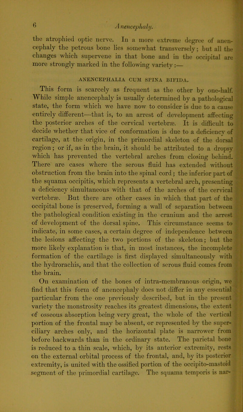the atrophied optic nerve. In a more extreme degree of anen- eephaly the petrous bone lies somewhat transversely; but all the changes which supervene in that bone and in the occipital are more strongly marked in the following variety :— ANENCEPHALIA CUM SPINA BIFIDA. This form is scarcely as frequent as the other by one-half. While simple anencephaly is usually determined by a pathological state, the form which we have now to consider is due to a cause entirely different—that is, to an arrest of development affecting I the posterior arches of the cervical vertebras. It is difficult to decide whether that vice of conformation is due to a deficiencv of cartilage, at the origin, in the primordial skeleton of the dorsal region; or if, as in the brain, it should be attributed to a dropsy > which has prevented the vertebral arches from closing behind. There are cases where the serous fluid has extended without obstruction from the brain into the spinal cord; the inferior part of the squama occipitis, which represents a vertebral arch, presenting . a deficiency simultaneous with that of the arches of the cervical vertebras. But there are other cases in which that part of the occipital bone is preserved, forming a wall of separation between the pathological condition existing in the cranium and the arrest of development of the dorsal spine. This circumstance seems to indicate, in some cases, a certain degree of independence between the lesions affecting the two portions of the skeleton; but the more likely explanation is that, in most instances, the incomplete formation of the cartilage is first displayed simultaneously with the hydrorachis, and that the collection of serous fluid comes from the brain. On examination of the bones of intra-membranous origin, we find that this form of anencephaly does not differ in any essential particular from the one previously described, but in the present variety the monstrosity reaches its greatest dimensions, the extent of osseous absorption being very great, the whole of the vertical portion of the frontal may be absent, or represented by the super- ciliary arches only, and the horizontal plate is narrower from before backwards than in the ordinary state. The parietal bone is reduced to a thin scale, which, by its anterior extremity, rests ■ on the external orbital process of the frontal, and, by its posterior extremity, is united with the ossified portion of the occipito-mastoid segment of the primordial cartilage. The squama temporis is nar-