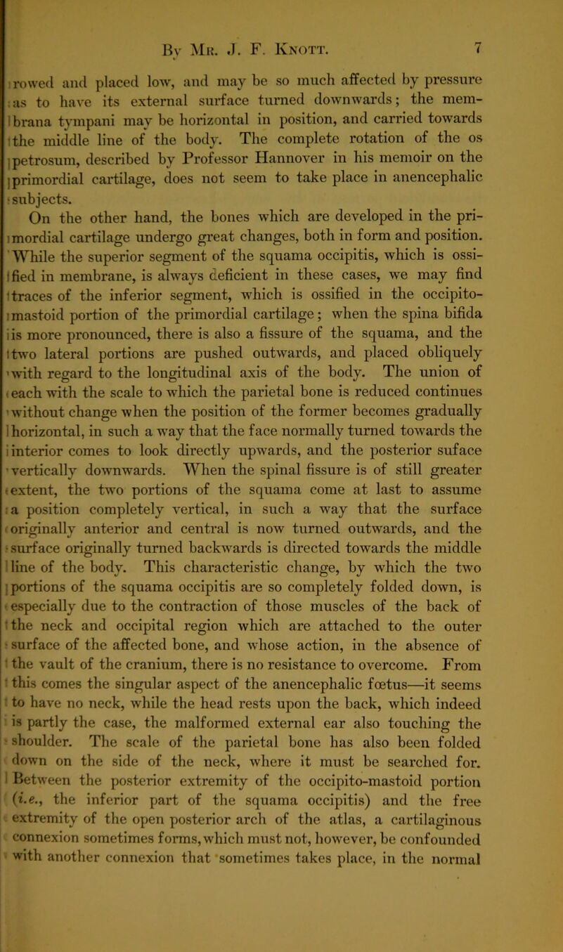 i rowed and placed low, and may be so much affected by pressure as to have its external surface turned downwards; the mem- 1 brana tympani may be horizontal in position, and carried towards :the middle line of the body. The complete rotation of the os ]petrosum, described by Professor Hannover in his memoir on the ; primordial cartilage, does not seem to take place in anencephalic •subjects. On the other hand, the bones which are developed in the pri- imordial cartilage undergo great changes, both in form and position. ' While the superior segment of the squama occipitis, which is ossi- Ified in membrane, is always deficient in these cases, we may find 1 traces of the inferior segment, which is ossified in the occipito- imastoid portion of the primordial cartilage; when the spina bifida iis more pronounced, there is also a fissure of tbe squama, and the I two lateral portions are pushed outwards, and placed obliquely 'with regard to the longitudinal axis of the body. The union of each with the scale to which the parietal bone is reduced continues - without change when the position of the former becomes gradually i horizontal, in such a way that the face normally turned towards the i interior comes to look directly upwards, and the posterior suface ’vertically downwards. When the spinal fissure is of still greater •extent, the two portions of the squama come at last to assume a position completely vertical, in such a way that the surface originally anterior and central is now turned outwards, and the •surface originally turned backwards is directed towards the middle line of the body. This characteristic change, by which the two | portions of the squama occipitis are so completely folded down, is ■ especially due to the contraction of those muscles of the back of the neck and occipital region which are attached to the outer surface of the affected bone, and whose action, in the absence of the vault of the cranium, there is no resistance to overcome. From this comes the singular aspect of the anencephalic foetus—it seems to have no neck, while the head rests upon the back, which indeed is partly the case, the malformed external ear also touching the shoulder. The scale of the parietal bone has also been folded down on the side of the neck, where it must be searched for. i Between the posterior extremity of the occipito-mastoid portion (i.e., the inferior part of the squama occipitis) and the free extremity of the open posterior arch of the atlas, a cartilaginous connexion sometimes forms,which must not, however, be confounded with another connexion that ‘sometimes takes place, in the normal