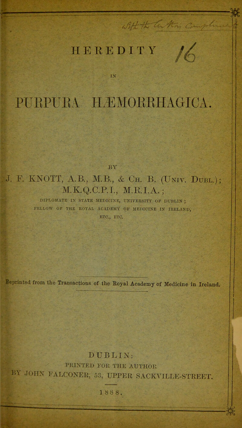 •S'--' ' HEREDITY IN PURPURA PLEMORRHAGICA. BY j|J. F. KNOTT, A.B., M.B., & Ch. B. (Uniy. Duel.); M.K.Q.C.P.I., M.RI.A.; DIPLOMATE IN STATE MEDICINE, UNIVERSITY OF DUBLIN ; FELLOW OF THE ROYAL ACADEMY OF MEDICINE IN IRELAND, ETC., ETC. Beprinted from the Transactions of the Royal Academy of Medicine in Ireland. DUBLIN: Printed for the author P>\ JOHN FALCONER, 53, UPPER SACIvVILLE-STREET. 1 8 8 8.