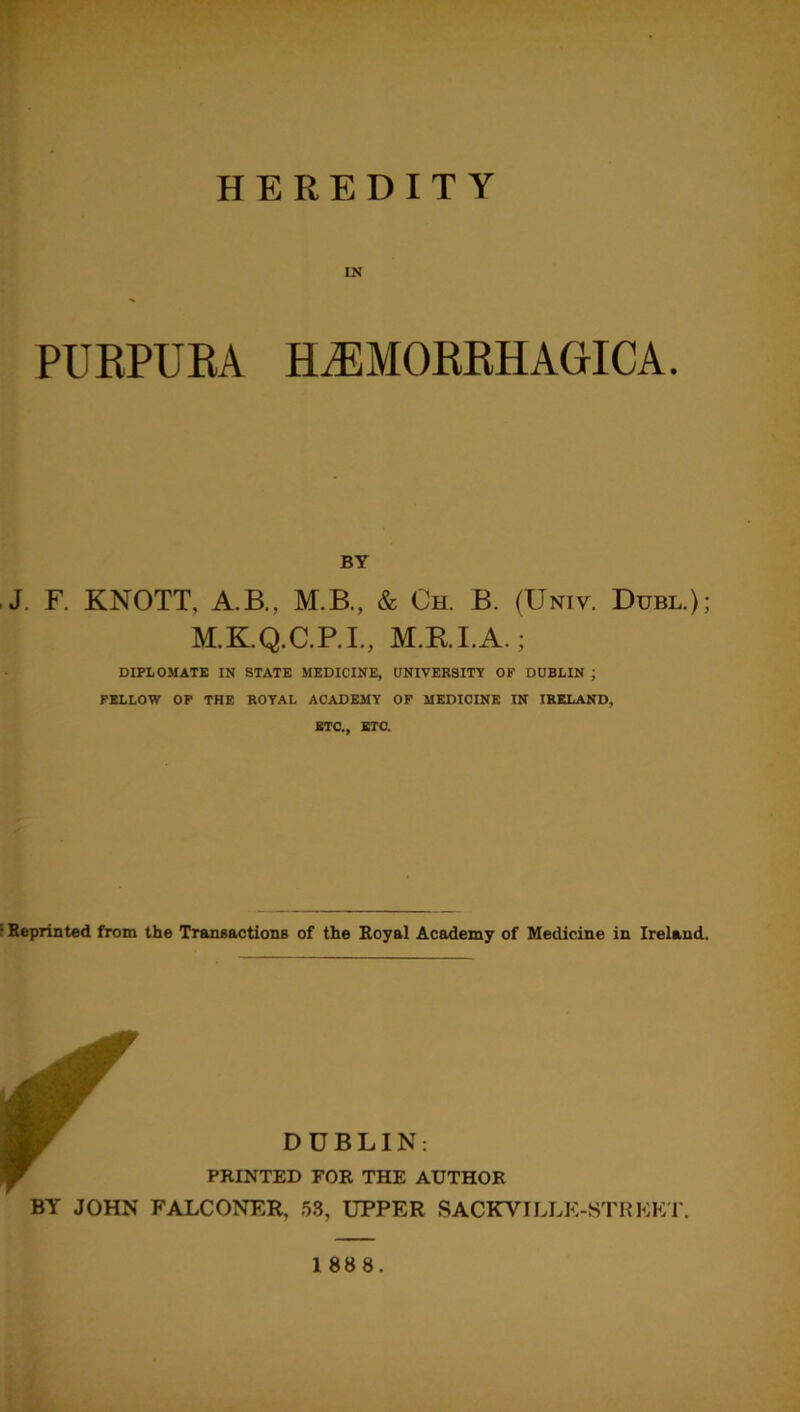 HEREDITY IN PURPURA HEMORRHAGICA. BY J. F. KNOTT, A.B., M.B., & Ch. B. (Univ. Dubl.); M.K.Q.C.P.I., M.RI.A.; DIPLOMATE IN STATE MEDICINE, UNIVERSITY OF DUBLIN ; FELLOW OF THE ROYAL ACADEMY OF MEDICINE IN IRELAND, ETC., ETC. ; Reprinted from the Transactions of the Royal Academy of Medicine in Ireland. DUBLIN: PRINTED FOR THE AUTHOR BY JOHN FALCONER, 53, UPPER SACKVILLK-STRKKT.