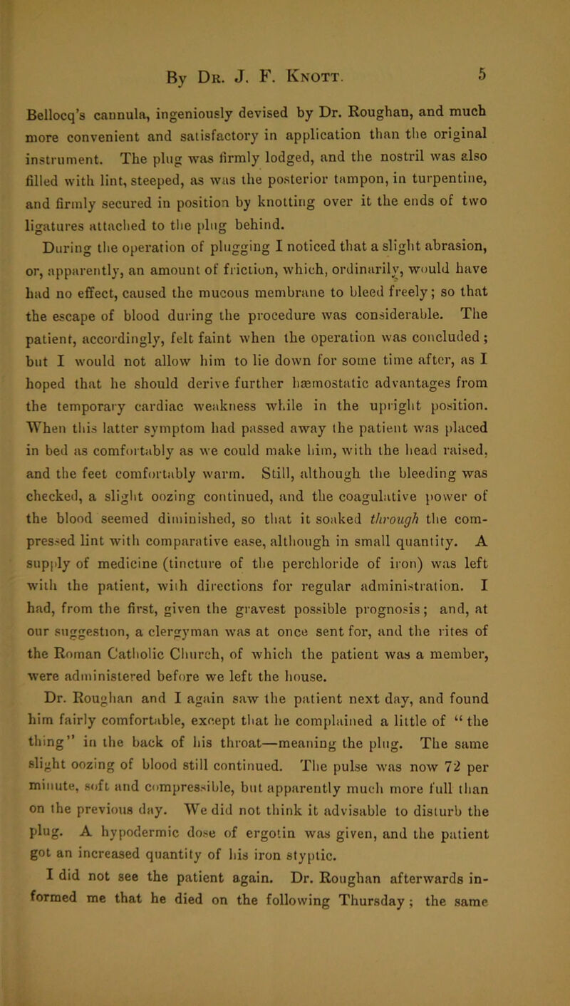 Bellocq’s cannula, ingeniously devised by Dr. Roughan, and much more convenient and satisfactory in application than the original instrument. The plug was firmly lodged, and the nostril was also filled with lint, steeped, as was the posterior tampon, in turpentine, and firmly secured in position by knotting over it the ends of two ligatures attached to the plug behind. During the operation of plugging I noticed that a slight abrasion, or, apparently, an amount of friction, which, ordinarily, would have had no effect, caused the mucous membrane to bleed freely; so that the escape of blood during the procedure was considerable. The patient, accordingly, felt faint when the operation was concluded; but I would not allow him to lie down for some time after, as I hoped that he should derive further hemostatic advantages from the temporary cardiac weakness while in the upright position. When this latter symptom had passed away the patient was placed in bed as comfortably as we could make him, with the head raised, and the feet comfortably warm. Still, although the bleeding was checked, a slight oozing continued, and the coagulative power of the blood seemed diminished, so that it soaked through the com- pressed lint with comparative ease, although in small quantity. A supply of medicine (tincture of the perchloride of iron) was left with the patient, with directions for regular administration. I had, from the first, given the gravest possible prognosis; and, at our suggestion, a clergyman was at once sent for, and the rites of the Roman Catholic Church, of which the patient was a member, were administered before we left the house. Dr. Roughan and I again saw the patient next day, and found him fairly comfortable, except that he complained a little of “ the thing” in the back of his throat—meaning the plug. The same slight oozing of blood still continued. The pulse was now 72 per minute, soft and compressible, but apparently much more full than on the previous day. We did not think it advisable to disturb the plug. A hypodermic dose of ergotin was given, and the patient got an increased quantity of his iron styptic. I did not see the patient again. Dr. Roughan afterwards in- formed me that he died on the following Thursday ; the same