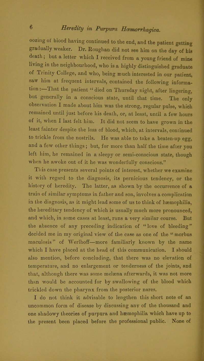 oozing of biood having continued to the end, and the patient getting gradually weaker. Dr. Roughan did not see him on the day of his death ; but a letter which I received from a young friend of mine living in the neighbourhood, who is a highly distinguished graduate of Trinity College, and who, being much interested in our patient, saw him at fiequent intervals, contained the following informa- tion: That the patient “ died on Thursday night, after lingering, but generally in a conscious state, until that time. The only observation I made about him was the strong, regular pulse, which remained until just before his death, or, at least, until a few hours of it, when I last felt him. It did not seem to have grown in the least fainter despite the loss of blood, which, at intervals, continued to trickle from the nostrils. He was able to take a beaten-up egg, and a few other things; but, for more than half the time after you left him, he remained in a sleepy or semi-conscious state, though when he awoke out of it he was wonderfully conscious.” This case presents several points of interest, whether we examine it with regard to the diagnosis, its pernicious tendency, or the history of heredity. The latter, as shown by the occurrence of a train of similar symptoms in father and son, involves a complication in the diagnosis, as it might lead some of us to think of haemophilia, the hereditary tendency of which is usually much more pronounced, and which, in some cases at least, runs a very similar course. But the absence of any preceding indication of “love of bleeding” decided me in my original view of the case as one of the “ morbus maculosis” of Werlhoff—more familiarly known by the name which I have placed at the head of this communication. I should also mention, before concluding, that there was no elevation of temperature, and no enlargement or tenderness of the joints, and that, although there was some melsena afterwards, it was not more than would be accounted for by swallowing of the blood which trickled down the pharynx from the posterior nares. I do not think it advisable to lengthen this short note of an uncommon form of disease by discussing any of the thousand and one shadowy theories of purpura and haemophilia which have up to the present been placed before the professional public. None of