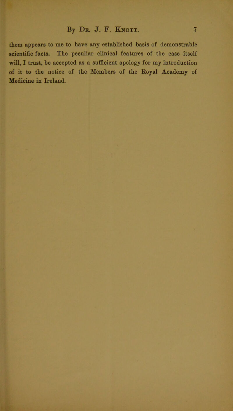 them appears to me to have any established basis of demonstrable scientific facts. The peculiar clinical features of the case itself will, I trust, be accepted as a sufficient apology for my introduction of it to the notice of the Members of the Royal Academy of Medicine in Ireland.