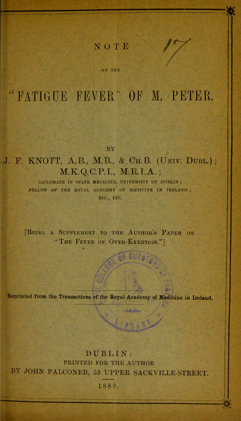 OX THE FATIGUE FEVER OF M. PETER. BY J. F. KNOTT, A.B., M.B., & Ch.B. (Univ. Dcjbl.) M.K.Q.C.P.I., M.RI.A. ; DIPLOMATE IN STATE MEDICINE, UNIVEBSITY OK DUBLIN ; FELLOW OF THE BOTAL ACADEMY OF MEDICINE IN IBELAND ; ETC., ETC. [Being a Supplement to the Author’s Paper on “The Fever of Over-Exertion.”] Reprinted from the Transactions of the Royal Academy of Medicine in Ireland. DUBLIN: PRINTED FOR THE AUTHOR J3Y JOHN FALCONER, 53 UPPER SACKVILLE-STREET.