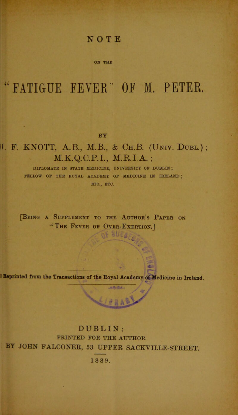 BY ir. F. KNOTT, A.B., M.B., & Ch.B. (Unit. Dubl.) ; M.K.Q.C.P.I., M.B.I A.; DIPLOMATE IN STATE MEDICINE, UNIVERSITY OF DUBLIN; FELLOW OF THE ROYAL ACADEMY OF MEDICINE IN IRELAND ; ETC., ETC. [Being a Supplement to the Author’s Paper on “ The Fever of Over-Exertion.] e Reprinted from the Transactions of the Royal Academy of Medicine in Ireland. * BY JOHN FALCONER, 53 UPPER SACKVILLE-STREET. DUBLIN: PRINTED FOR THE AUTHOR