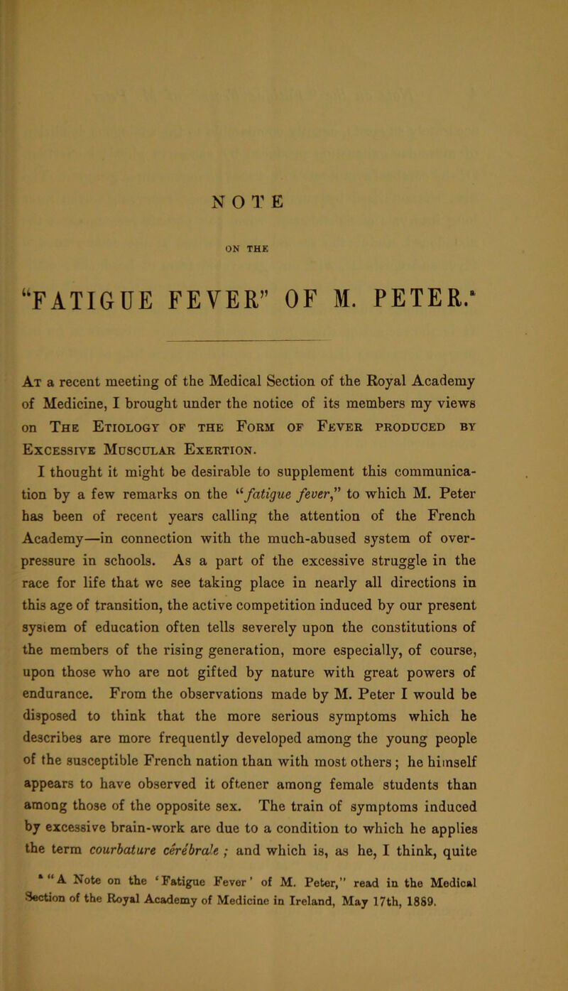 ON THE “FATIGUE FEVER” OF M. PETER.* At a recent meeting of the Medical Section of the Royal Academy of Medicine, I brought under the notice of its members my views on The Etiology of the Form of Fever produced by Excessive Muscular Exertion. I thought it might be desirable to supplement this communica- tion by a few remarks on the “fatigue fever to which M. Peter has been of recent years calling the attention of the French Academy—in connection with the much-abused system of over- pressure in schools. As a part of the excessive struggle in the race for life that we see taking place in nearly all directions in this age of transition, the active competition induced by our present system of education often tells severely upon the constitutions of the members of the rising generation, more especially, of course, upon those who are not gifted by nature with great powers of endurance. From the observations made by M. Peter I would be disposed to think that the more serious symptoms which he describes are more frequently developed among the young people of the susceptible French nation than with most others ; he himself appears to have observed it oftener among female students than among those of the opposite sex. The train of symptoms induced by excessive brain-work are due to a condition to which he applies the terra courbature cerebrate ; and which is, as he, I think, quite Note on the ‘Fatigue Fever’ of M. Peter, read in the Medical Section of the Royal Academy of Medicine in Ireland, May 17th, 1889.