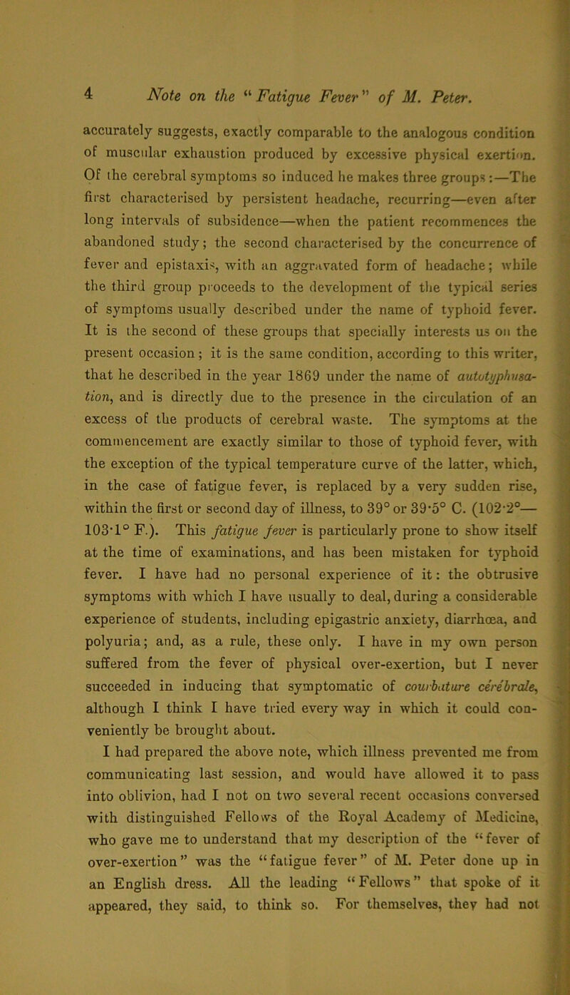 Note on the “ Fatigue Fever ” of M. Peter. accurately suggests, exactly comparable to the analogous condition of muscular exhaustion produced by excessive physical exertion. Of the cerebral symptoms so induced he makes three groups:—The first characterised by persistent headache, recurring—even after long intervals of subsidence—when the patient recommences the abandoned study; the second characterised by the concurrence of fever and epistaxis, with an aggravated form of headache; while the third group proceeds to the development of the typical series of symptoms usually described under the name of typhoid fever. It is the second of these groups that specially interests us on the present occasion; it is the same condition, according to this writer, that he described in the year 1869 under the name of aututyphusa- tion, and is directly due to the presence in the circulation of an excess of the products of cerebral waste. The symptoms at the commencement are exactly similar to those of typhoid fever, with the exception of the typical temperature curve of the latter, which, in the case of fatigue fever, is replaced by a very sudden rise, within the first or second day of illness, to 39° or 39’5° C. (102-2°— 103T° F.). This fatigue fever is particularly prone to show itself at the time of examinations, and has been mistaken for typhoid fever. I have had no personal experience of it: the obtrusive symptoms with which I have usually to deal, during a considerable experience of students, including epigastric anxiety, diarrhoea, and polyuria; and, as a rule, these only. I have in my own person suffered from the fever of physical over-exertion, but I never succeeded in inducing that symptomatic of couibature cerebrate, although I think I have tried every way in which it could con- veniently be brought about. I had prepared the above note, which illness prevented me from communicating last session, and would have allowed it to pass into oblivion, had I not on two several recent occasions conversed with distinguished Fellows of the Royal Academy of Medicine, who gave me to understand that my description of the “ fever of over-exertion” was the “fatigue fever” of M. Peter done up in an English dress. All the leading “Fellows” that spoke of it appeared, they said, to think so. For themselves, they had not <