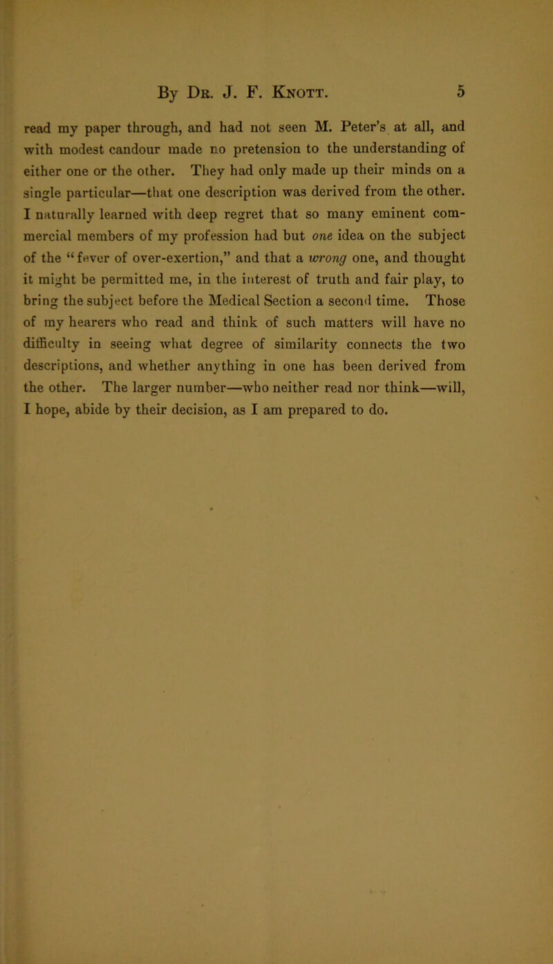 read my paper through, and had not seen M. Peter’s at all, and with modest candour made no pretension to the understanding of either one or the other. They had only made up their minds on a single particular—that one description was derived from the other. I naturally learned with deep regret that so many eminent com- mercial members of my profession had but one idea on the subject of the “ fever of over-exertion,” and that a wrong one, and thought it might be permitted me, in the interest of truth and fair play, to bring the subject before the Medical Section a second time. Those of my hearers who read and think of such matters will have no difficulty in seeing what degree of similarity connects the two descriptions, and whether anything in one has been derived from the other. The larger number—who neither read nor think—will, I hope, abide by their decision, as I am prepared to do.
