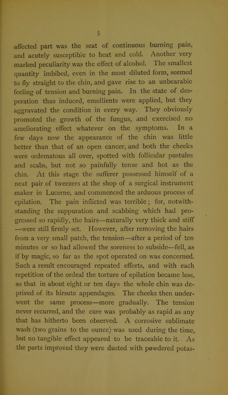 affected part was the seat of continuous burning pain, and acutely susceptible to heat and cold. Another very marked peculiarity was the effect of alcohol. The smallest quantity imbibed, even in the most diluted form, seemed to fly straight to the chin, and gave rise to an unbearable feeling of tension and burning pain. In the state of des- peration thus induced, emollients were applied, but they aggravated the condition in every way. They obviously promoted the growth of the fungus, and exercised no ameliorating effect whatever on the symptoms. In a few days now the appearance of the chin was little better than that of an open cancer, and both the cheeks were cedematous all over, spotted with follicular pustules and scabs, but not so painfully tense and hot as the chin. At this stage the sufferer possessed himself of a neat pair of tweezers at the shop of a surgical instrument maker in Lucerne, and commenced the arduous process of epilation. The pain inflicted was terrible ; for, notwith- standing the suppuration and scabbing which had pro- gressed so rapidly, the hairs—naturally very thick and stiff —were still firmly set. However, after removing the hairs from a very small patch, the tension—after a period of ten minutes or so had allowed the soreness to subside—fell, as if by magic, so far as the spot operated on was concerned. Such a result encouraged repeated efforts, and with each repetition of the ordeal the torture of epilation became less, so that in about eight or ten days the whole chin was de- prived of its hirsute appendages. The cheeks then under- went the same process—more gradually. The tension never recurred, and the cure was probably as rapid as any that has hitherto been observed. A corrosive sublimate wash (two grains to the ounce) was used during the time, but no tangible effect appeared to be traceable to it. As the parts improved they were dusted with powdered potas-