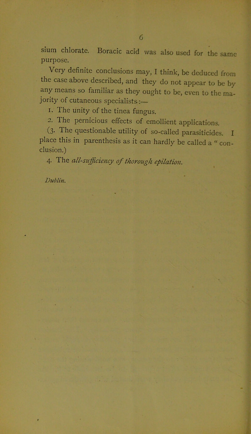 sium chlorate. Boracic acid was also used for the same purpose. Very definite conclusions may, I think, be deduced from the case above described, and they do not appear to be by any means so familiar as they ought to be, even to the ma- jority of cutaneous specialists:— 1. The unity of the tinea fungus. 2. The pernicious effects of emollient applications. (3. The questionable utility of so-called parasiticides. I place this in parenthesis as it can hardly be called a “ con- clusion.) 4- The all-sufficiency of thorough epilation. Dublin.