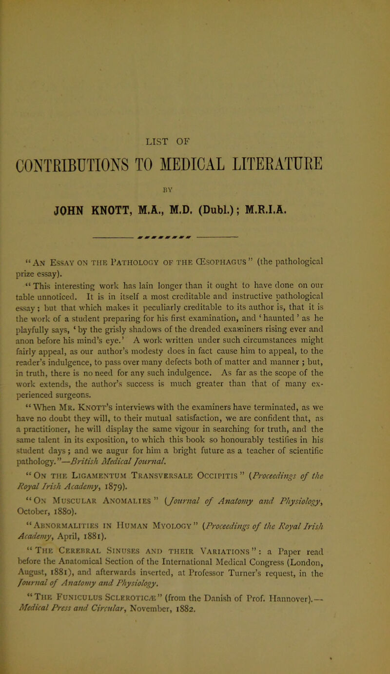 LIST OF CONTRIBUTIONS TO MEDICAL LITERATURE BY JOHN KNOTT, M.A., M.D. (Dubl.); M.R.I.A. “ An Essay on the Pathology of the CEsophagus ” (the pathological prize essay). “ This interesting work has lain longer than it ought to have clone on our table unnoticed. It is in itself a most creditable and instructive pathological essay ; but that which makes it peculiarly creditable to its author is, that it is the work of a student preparing for his first examination, and ‘ haunted ’ as he playfully says, 4 by the grisly shadows of the dreaded examiners rising ever and anon before his mind’s eye. ’ A work written under such circumstances might fairly appeal, as our author’s modesty does in fact cause him to appeal, to the reader’s indulgence, to pass over many defects both of matter and manner ; but, in truth, there is no need for any such indulgence. As far as the scope of the work extends, the author’s success is much greater than that of many ex- perienced surgeons. “ When Mr. Knott’s interviews with the examiners have terminated, as we have no doubt they will, to their mutual satisfaction, we are confident that, as a practitioner, he will display the same vigour in searching for truth, and the same talent in its exposition, to which this book so honourably testifies in his student days; and we augur for him a bright future as a teacher of scientific pathology.”—British Medical Journal. “ On the Ligamentum Transversale Occipitis ” (Proceedings of the Royal Irish Academy, 1879). “On Muscular Anomalies” (Journal of Anatomy and Physiology, October, 1880). “Abnormalities in Human Myology” {Proceedings of the Royal Irish Academy, April, 1881). “The Cerebral Sinuses and their Variations”: a Paper read before the Anatomical Section of the International Medical Congress (London, August, 1881), and afterwards inserted, at Professor Turner’s request, in the Journal of Anatomy and Physiology. “The Funiculus Sclerotica” (from the Danish of Prof. Hannover).— Medical Press and Circular, November, 1882.