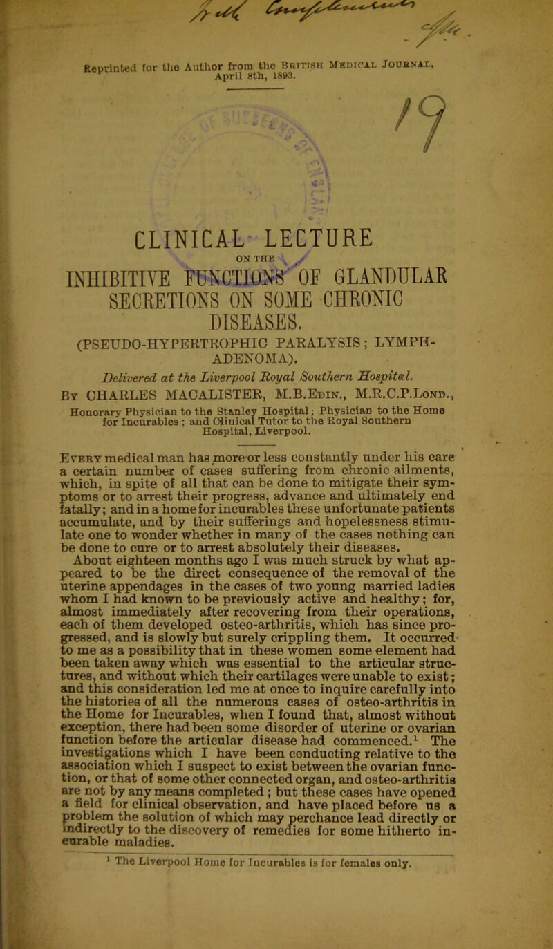 Reprinted for the Author from the Brittsh Medical Journal, April 8th, 1893. CLINICAL LECTURE ON THE INHIBITIVE FUNCTIONS OF GLANDULAR SECRETIONS ON SOME CHRONIC DISEASES. (PSEUDO-HYPERTROPHIC PARALYSIS; LYMPH- ADENOMA). Delivered at the Liverpool Royal Southern Hospital. By CHARLES MACALISTER, M.B.Edin., M.R.C.P.Lond., Honorary Physician to the Stanley Hospital; PhysiciaD to the Home for Incurables ; and Clinical Tutor to the Royal Southern Hospital, Liverpool. Every medical man has .more or less constantly under his care a certain number of cases suffering from chronic ailments, which, in spite of all that can be done to mitigate their sym- ptoms or to arrest their progress, advance and ultimately end fatally; and in a home for incurables these unfortunate patients accumulate, and by their sufferings and hopelessness stimu- late one to wonder whether in many of the cases nothing can be done to cure or to arrest absolutely their diseases. About eighteen months ago I was much struck by what ap- peared to be the direct consequence of the removal of the uterine appendages in the cases of two young married ladies whom I had known to be previously active and healthy; for, almost immediately after recovering from their operations, each of them developed osteo-arthritis, which has since pro- gressed, and is slowly but surely crippling them. It occurred to me as a possibility that in these women some element had been taken away which was essential to the articular struc- tures, and without which their cartilages were unable to exist; and this consideration led me at once to inquire carefully into the histories of all the numerous cases of osteo-arthritis in the Home for Incurables, when I found that, almost without exception, there had been some disorder of uterine or ovarian function before the articular disease had commenced.1 The investigations which I have been conducting relative to the association which I suspect to exist between the ovarian func- tion, or that of some other connected organ, and osteo-arthritis are not by any means completed; but these cases have opened a field for clinical observation, and have placed before us a problem the solution of which may perchance lead directly or indirectly to the discovery of remedies for some hitherto in- eurable maladies.