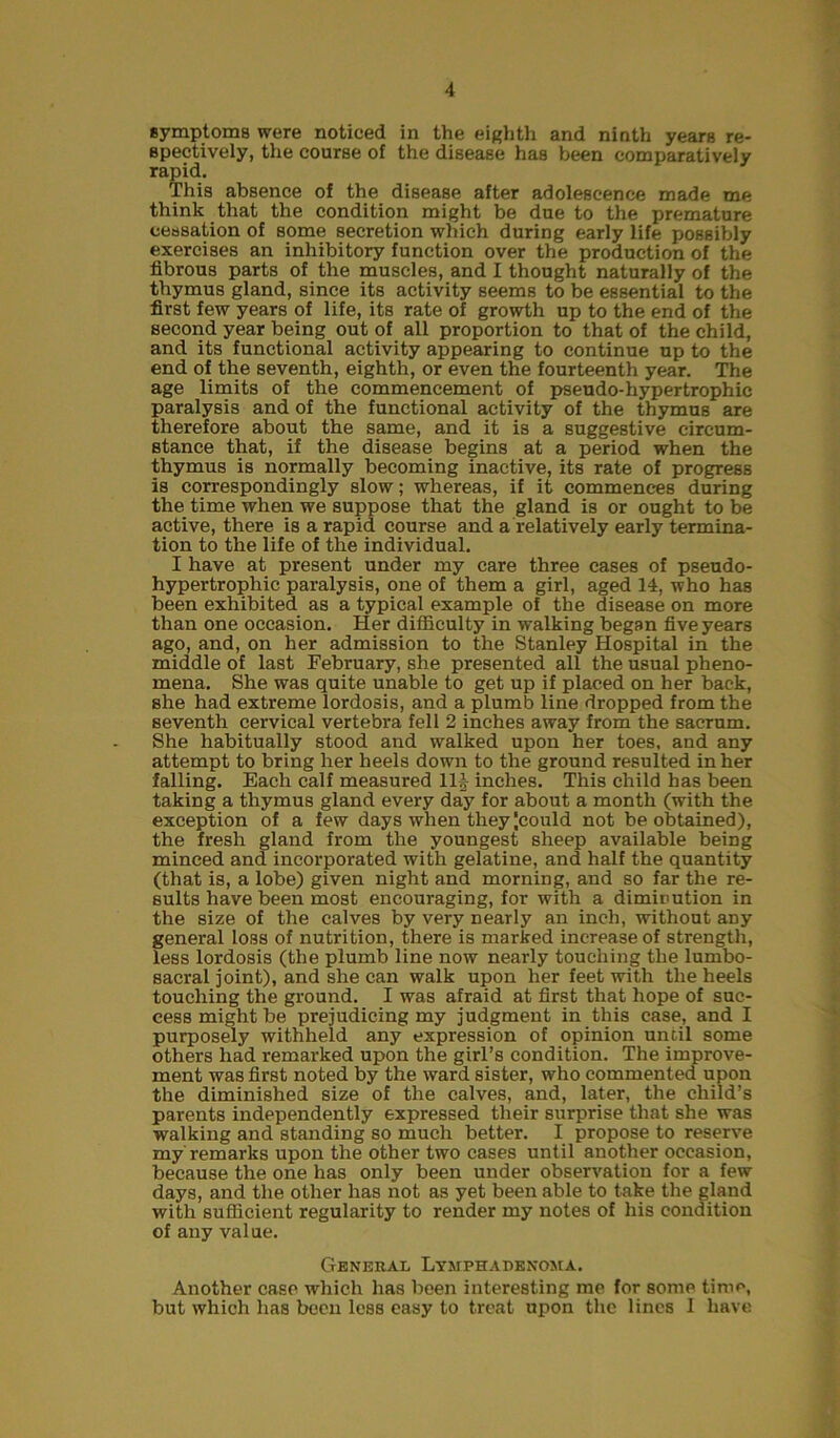 symptoms were noticed in the eighth and ninth years re- spectively, the course of the disease has been comparatively rapid. This absence of the disease after adolescence made me think that the condition might be due to the premature cessation of some secretion which during early life possibly exercises an inhibitory function over the production of the fibrous parts of the muscles, and I thought naturally of the thymus gland, since its activity seems to be essential to the first few years of life, its rate of growth up to the end of the second year being out of all proportion to that of the child, and its functional activity appearing to continue up to the end of the seventh, eighth, or even the fourteenth year. The age limits of the commencement of pseudo-hypertrophic paralysis and of the functional activity of the thymus are therefore about the same, and it is a suggestive circum- stance that, if the disease begins at a period when the thymus is normally becoming inactive, its rate of progress is correspondingly slow; whereas, if it commences during the time when we suppose that the gland is or ought to be active, there is a rapid course and a relatively early termina- tion to the life of the individual. I have at present under my care three cases of pseudo- hypertrophic paralysis, one of them a girl, aged 14, who has been exhibited as a typical example of the disease on more than one occasion. Her difficulty in walking began five years ago, and, on her admission to the Stanley Hospital in the middle of last February, she presented all the usual pheno- mena. She was quite unable to get up if placed on her back, she had extreme lordosis, and a plumb line dropped from the seventh cervical vertebra fell 2 inches away from the sacrum. She habitually stood and walked upon her toes, and any attempt to bring her heels down to the ground resulted in her falling. Each calf measured Ilf inches. This child has been taking a thymus gland every day for about a month (with the exception of a few days when they Icould not be obtained), the fresh gland from the youngest sheep available being minced and incorporated with gelatine, and half the quantity (that is, a lobe) given night and morning, and so far the re- sults have been most encouraging, for with a diminution in the size of the calves by very nearly an inch, without any general loss of nutrition, there is marked increase of strength, less lordosis (the plumb line now nearly touching the lumbo- sacral joint), and she can walk upon her feet with the heels touching the ground. I was afraid at first that hope of suc- cess might be prejudicing my judgment in this case, and I purposely withheld any expression of opinion until some others had remarked upon the girl’s condition. The improve- ment was first noted by the ward sister, who commented upon the diminished size of the calves, and, later, the child’s parents independently expressed their surprise that she was walking and standing so much better. I propose to reserve my remarks upon the other two cases until another occasion, because the one has only been under observation for a few days, and the other has not as yet been able to take the gland with sufficient regularity to render my notes of his condition of any value. General Lymphadenoma. Another case which has been interesting me for some time, but which has been less easy to treat upon the lines I have